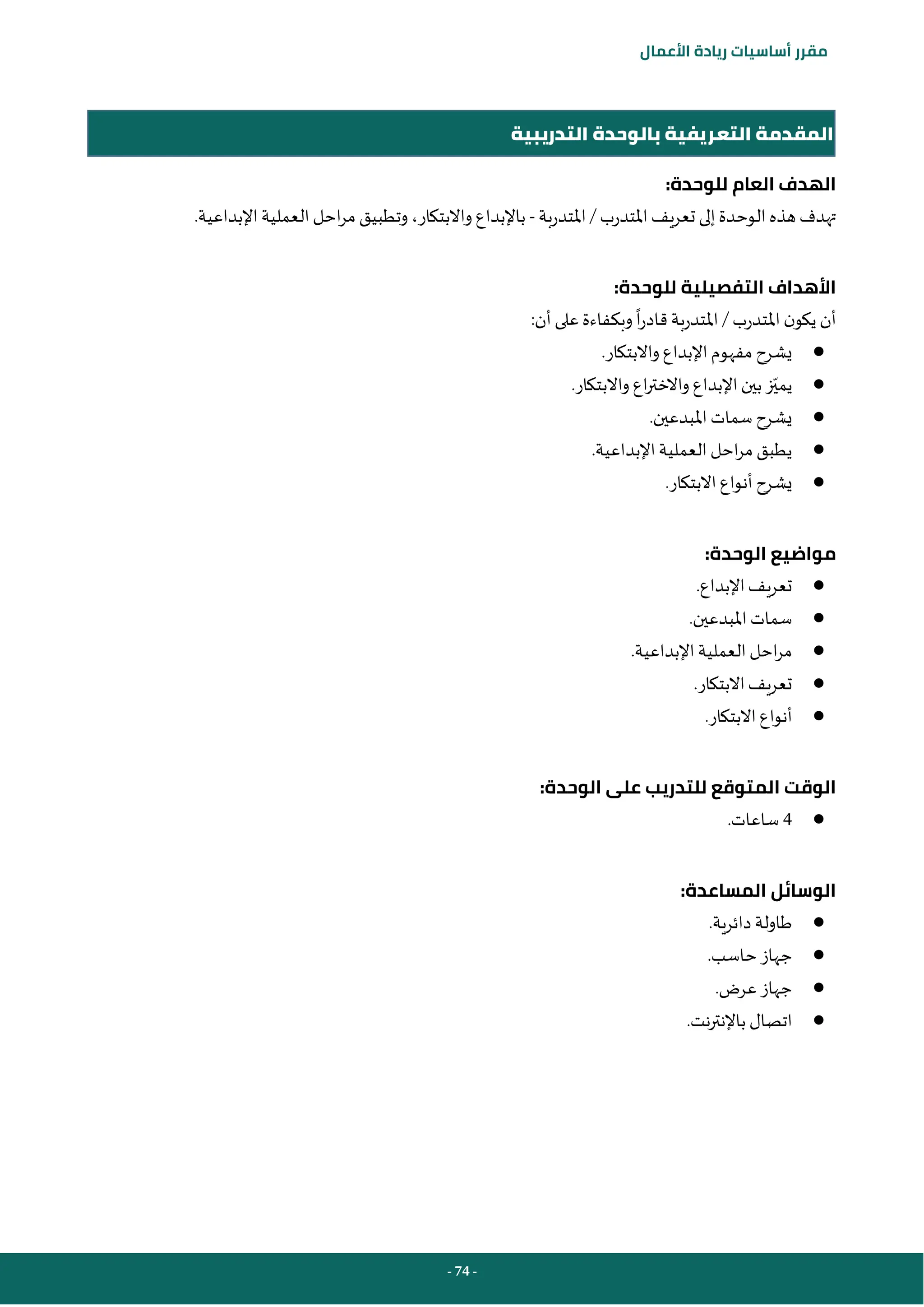 - 74 -
‫مقرر‬
‫أساسيات‬
‫ريادة‬
‫األعمال‬
‫التدريبية‬ ‫بالوحدة‬ ‫التعريفية‬ ‫المقدمة‬
:‫للوحدة‬ ‫العام‬ ‫الهدف‬
‫املتدرب‬ ‫تعريف‬ ‫إلى‬‫الوحدة‬ ‫هذه‬ ‫تهدف‬
/
‫املتدربة‬
-
.‫اإلبداعية‬‫العملية‬ ‫احل‬‫ر‬‫م‬ ‫وتطبيق‬ ،‫واالبتكار‬ ‫باإلبداع‬
:‫للوحدة‬ ‫التفصيلية‬ ‫األهداف‬
‫املتدرب‬ ‫ن‬‫يكو‬ ‫أن‬
/
‫املتدربة‬
‫ا‬‫ر‬‫قاد‬
:‫أن‬ ‫على‬ ‫وبكفاءة‬
●
.‫واالبتكار‬ ‫اإلبداع‬‫مفهوم‬ ‫يشرح‬
●
‫يمي‬
.‫واالبتكار‬ ‫اع‬‫ر‬‫واالخت‬ ‫اإلبداع‬‫بين‬‫ز‬
●
.‫املبدعين‬ ‫سمات‬ ‫يشرح‬
●
.‫اإلبداعية‬‫العملية‬ ‫احل‬‫ر‬‫م‬ ‫يطبق‬
●
.‫االبتكار‬‫أنواع‬ ‫يشرح‬
:‫الوحدة‬ ‫مواضيع‬
●
.‫اإلبداع‬‫تعريف‬
●
.‫املبدعين‬ ‫سمات‬
●
.‫اإلبداعية‬‫العملية‬ ‫احل‬‫ر‬‫م‬
●
.‫االبتكار‬‫تعريف‬
●
‫أنواع‬
.‫االبتكار‬
:‫الوحدة‬ ‫على‬ ‫للتدريب‬ ‫المتوقع‬ ‫الوقت‬
●
4
‫ساعات‬
.
:‫المساعدة‬ ‫الوسائل‬
●
.‫دائرية‬ ‫طاولة‬
●
.‫حاسب‬ ‫جهاز‬
●
.‫عرض‬ ‫جهاز‬
●
.‫نت‬‫ر‬‫باإلنت‬ ‫اتصال‬
 
