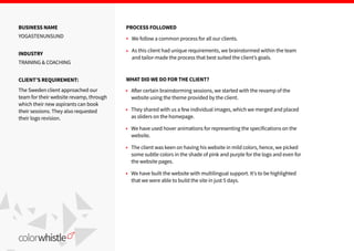 BUSINESS NAME
YOGASTENUNSUND
INDUSTRY
TRAINING & COACHING
CLIENTʼS REQUIREMENT:
The Sweden client approached our
team for their website revamp, through
which their new aspirants can book
their sessions. They also requested
their logo revision.
PROCESS FOLLOWED
We follow a common process for all our clients.
As this client had unique requirements, we brainstormed within the team
and tailor-made the process that best suited the clientʼs goals.
A er certain brainstorming sessions, we started with the revamp of the
website using the theme provided by the client.
They shared with us a few individual images, which we merged and placed
as sliders on the homepage.
We have used hover animations for representing the specifications on the
website.
The client was keen on having his website in mild colors, hence, we picked
some subtle colors in the shade of pink and purple for the logo and even for
the website pages.
We have built the website with multilingual support. Itʼs to be highlighted
that we were able to build the site in just 5 days.
WHAT DID WE DO FOR THE CLIENT?
 