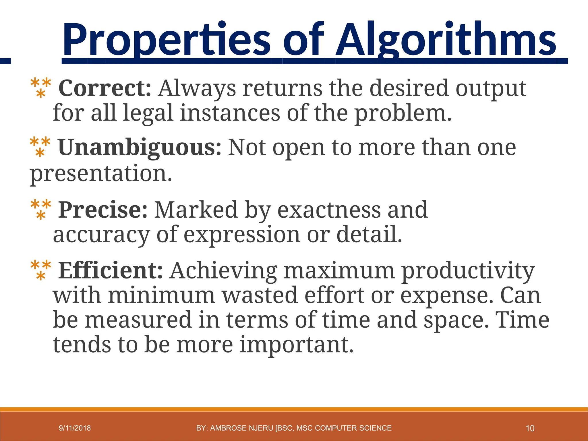  Correct: Always returns the desired output
for all legal instances of the problem.
 Unambiguous: Not open to more than one
presentation.
 Precise: Marked by exactness and
accuracy of expression or detail.
 Efficient: Achieving maximum productivity
with minimum wasted effort or expense. Can
be measured in terms of time and space. Time
tends to be more important.
10
9/11/2018 BY: AMBROSE NJERU [BSC, MSC COMPUTER SCIENCE
Properties of Algorithms
 