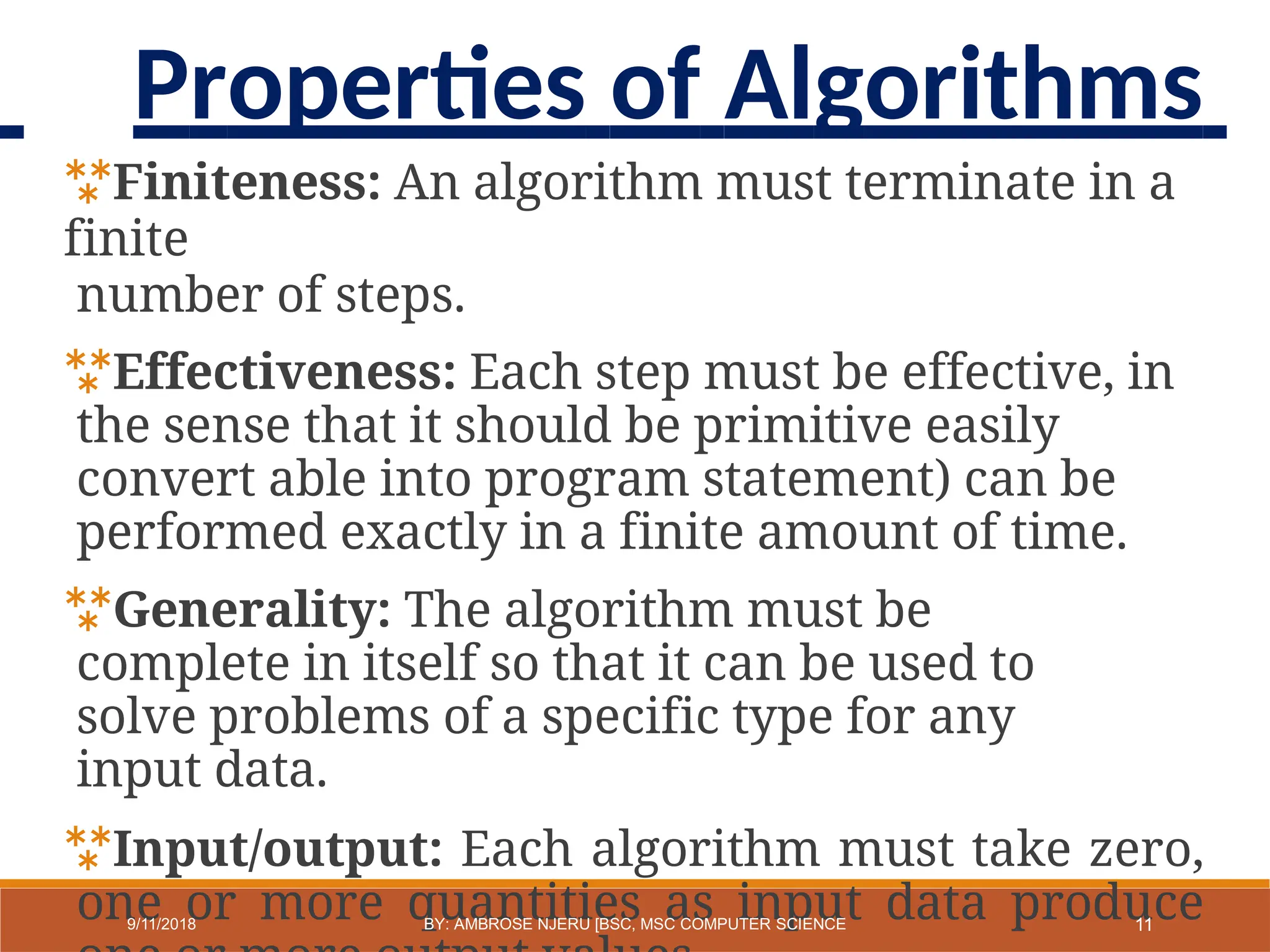 Finiteness: An algorithm must terminate in a
finite
number of steps.
Effectiveness: Each step must be effective, in
the sense that it should be primitive easily
convert able into program statement) can be
performed exactly in a finite amount of time.
Generality: The algorithm must be
complete in itself so that it can be used to
solve problems of a specific type for any
input data.
Input/output: Each algorithm must take zero,
one or more quantities as input data produce
11
9/11/2018 BY: AMBROSE NJERU [BSC, MSC COMPUTER SCIENCE
Properties of Algorithms
 