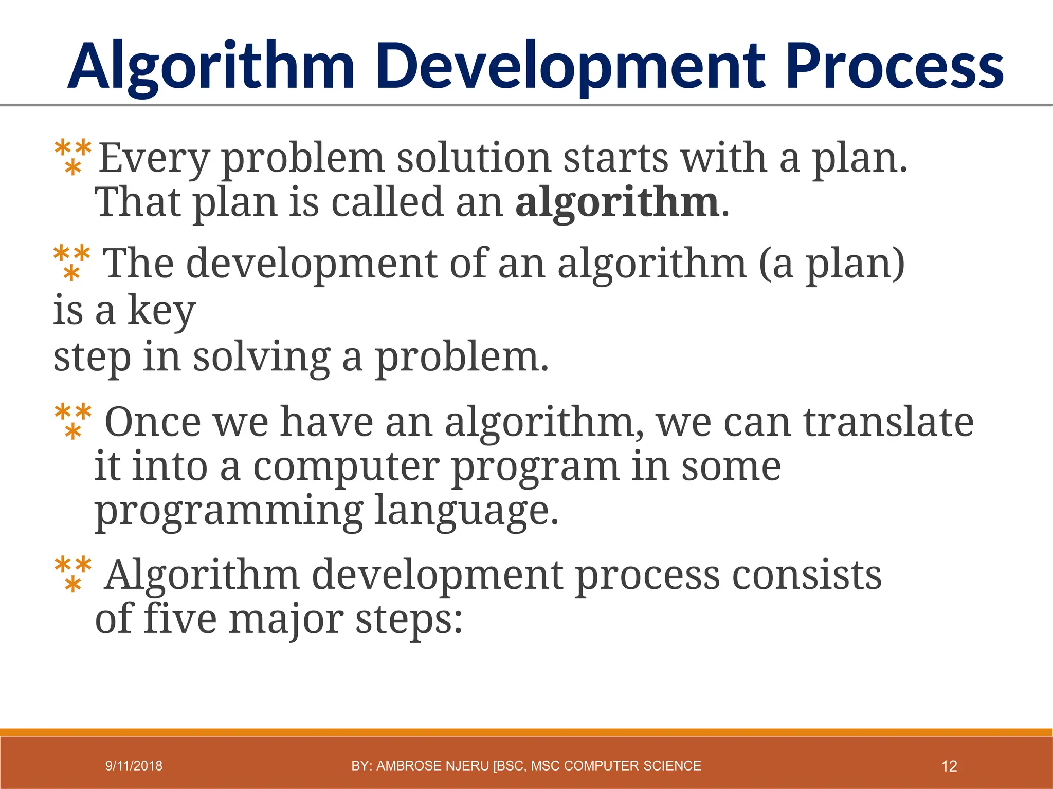 Every problem solution starts with a plan.
That plan is called an algorithm.
 The development of an algorithm (a plan)
is a key
step in solving a problem.
 Once we have an algorithm, we can translate
it into a computer program in some
programming language.
 Algorithm development process consists
of five major steps:
Algorithm Development Process
12
9/11/2018 BY: AMBROSE NJERU [BSC, MSC COMPUTER SCIENCE
 