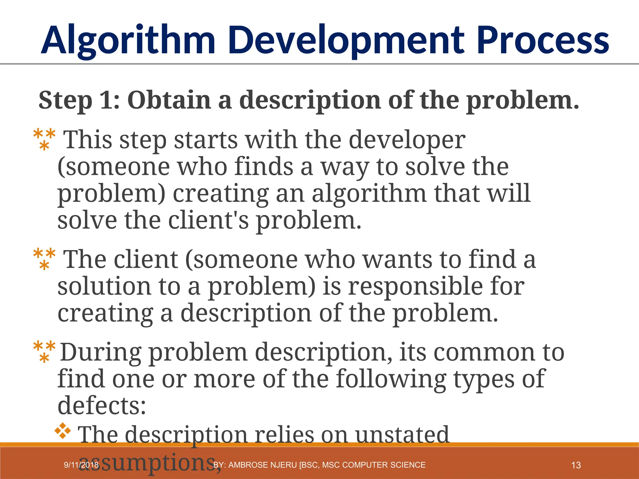 Step 1: Obtain a description of the problem.
 This step starts with the developer
(someone who finds a way to solve the
problem) creating an algorithm that will
solve the client's problem.
 The client (someone who wants to find a
solution to a problem) is responsible for
creating a description of the problem.
During problem description, its common to
find one or more of the following types of
defects:
 The description relies on unstated
assumptions,
Algorithm Development Process
13
9/11/2018 BY: AMBROSE NJERU [BSC, MSC COMPUTER SCIENCE
 