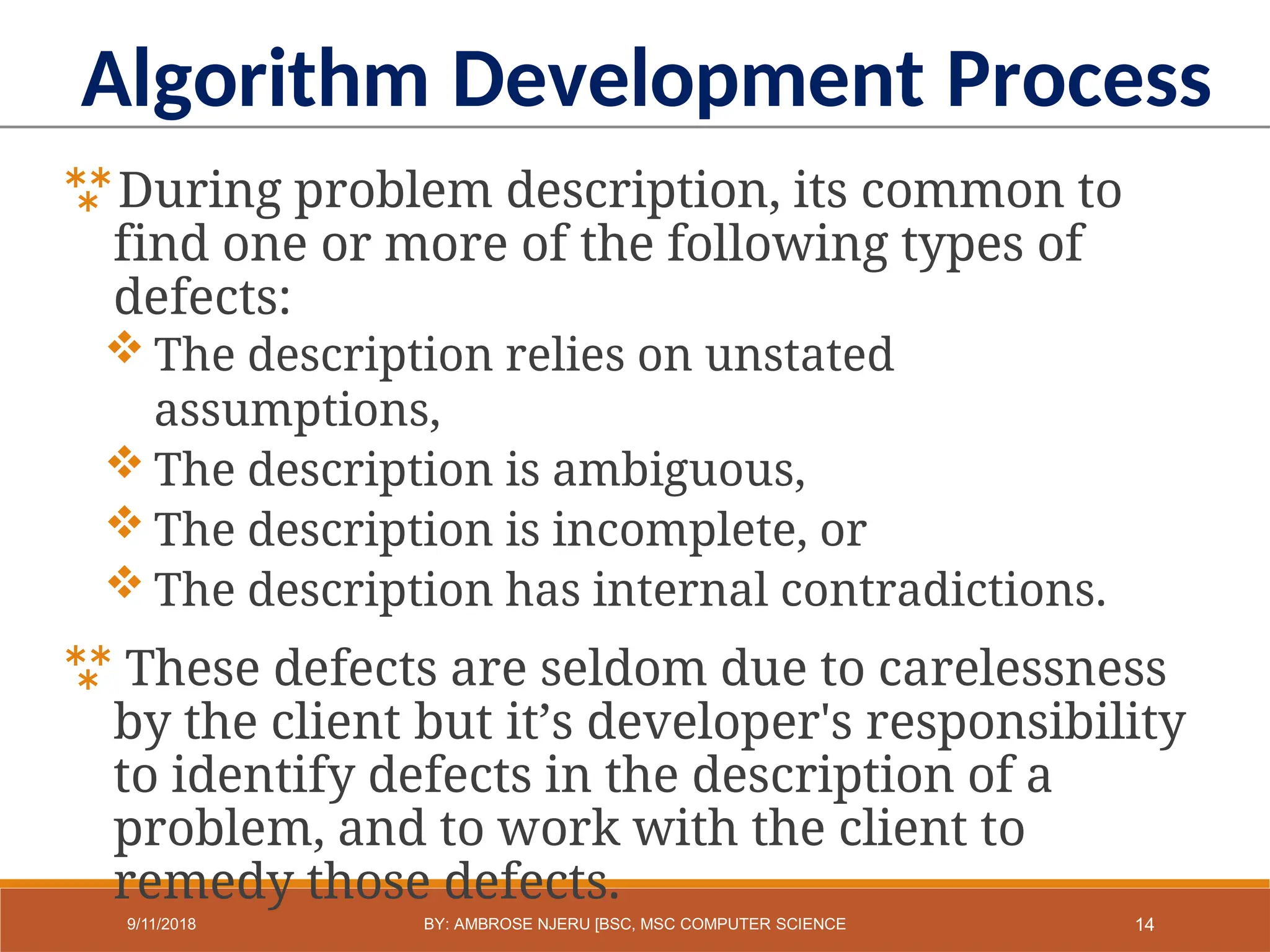 During problem description, its common to
find one or more of the following types of
defects:
 The description relies on unstated
assumptions,
 The description is ambiguous,
 The description is incomplete, or
 The description has internal contradictions.
 These defects are seldom due to carelessness
by the client but it’s developer's responsibility
to identify defects in the description of a
problem, and to work with the client to
remedy those defects.
Algorithm Development Process
14
9/11/2018 BY: AMBROSE NJERU [BSC, MSC COMPUTER SCIENCE
 