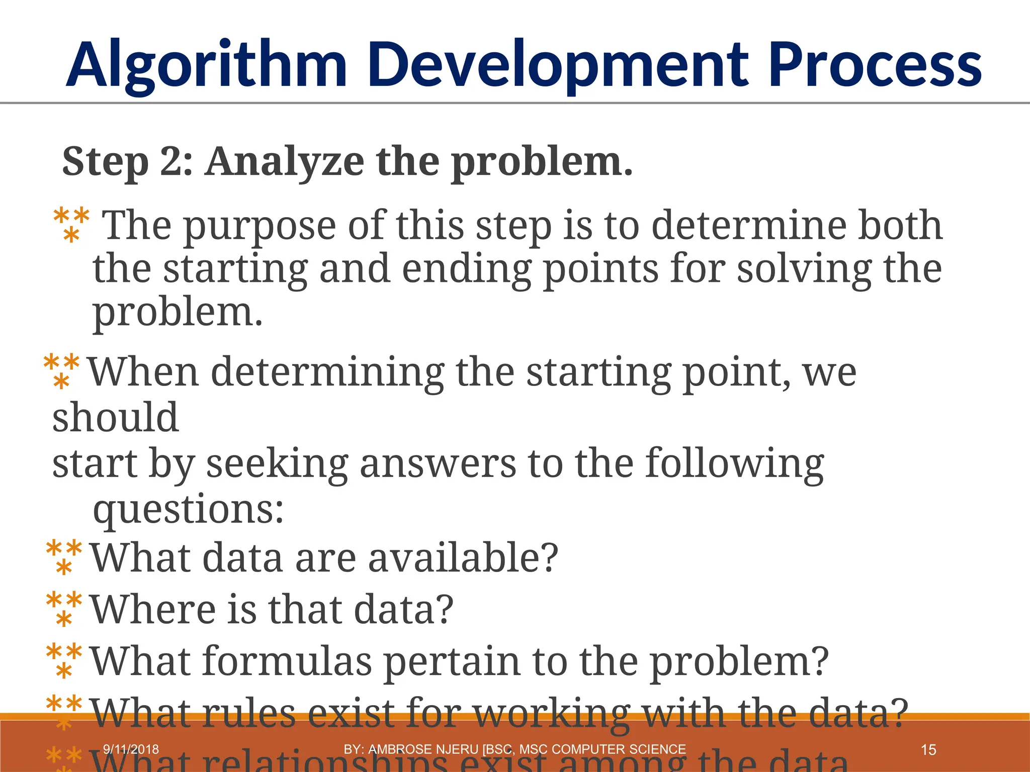 Step 2: Analyze the problem.
 The purpose of this step is to determine both
the starting and ending points for solving the
problem.
When determining the starting point, we
should
start by seeking answers to the following
questions:
What data are available?
Where is that data?
What formulas pertain to the problem?
What rules exist for working with the data?
Algorithm Development Process
15
9/11/2018 BY: AMBROSE NJERU [BSC, MSC COMPUTER SCIENCE
 