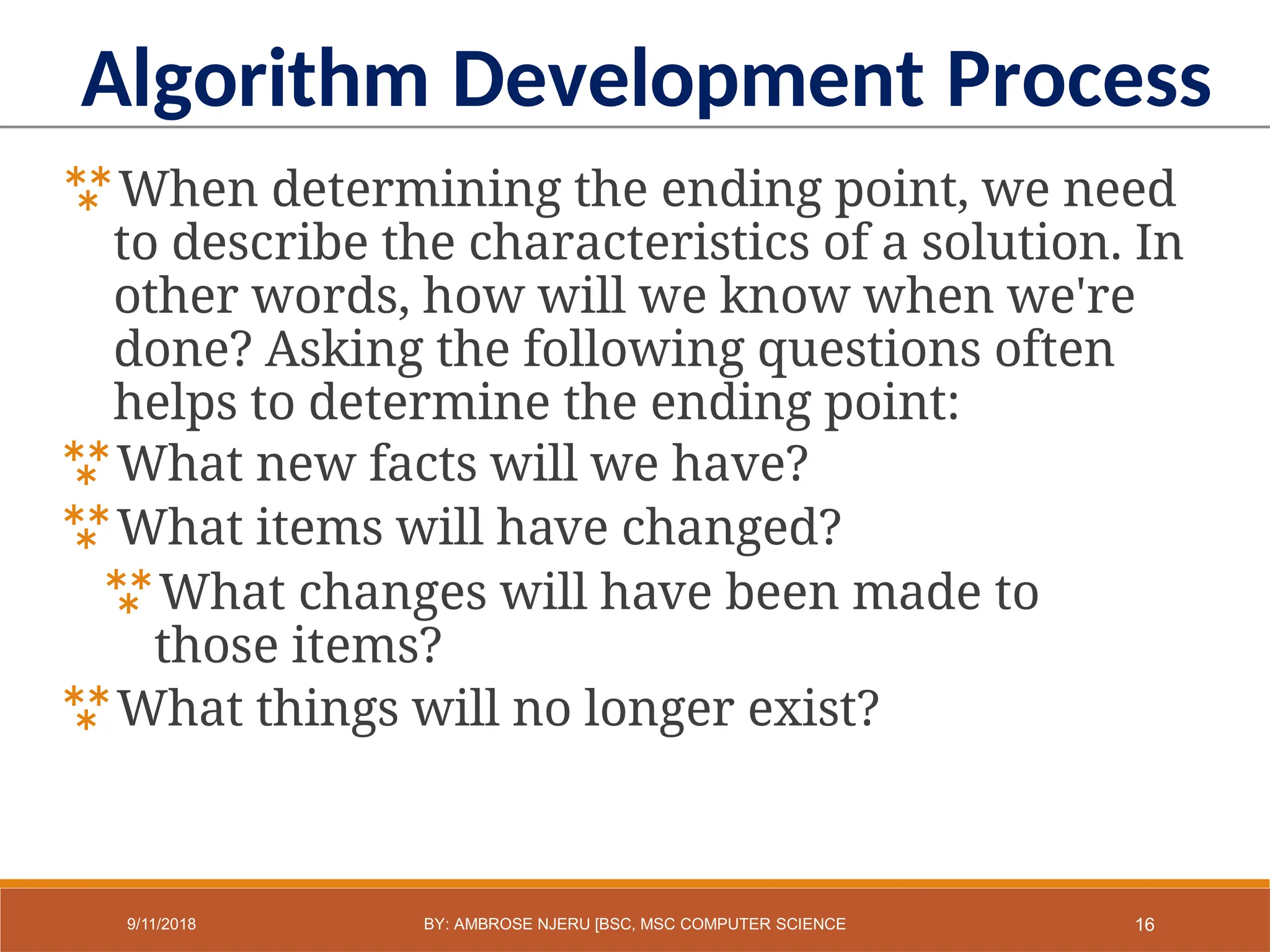 When determining the ending point, we need
to describe the characteristics of a solution. In
other words, how will we know when we're
done? Asking the following questions often
helps to determine the ending point:
What new facts will we have?
What items will have changed?
What changes will have been made to
those items?
What things will no longer exist?
Algorithm Development Process
16
9/11/2018 BY: AMBROSE NJERU [BSC, MSC COMPUTER SCIENCE
 
