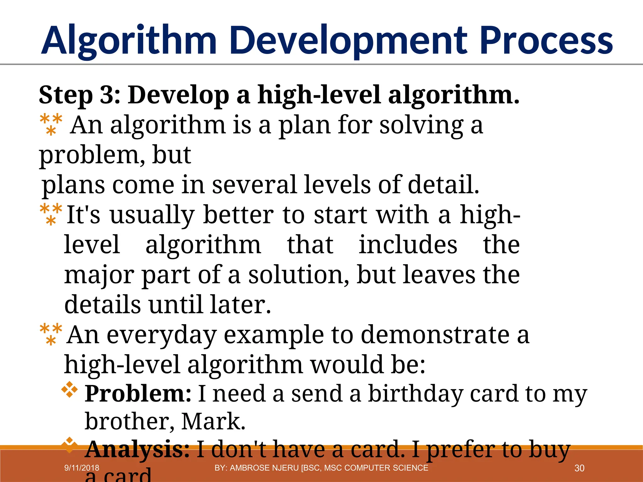 Algorithm Development Process
Step 3: Develop a high-level algorithm.
 An algorithm is a plan for solving a
problem, but
plans come in several levels of detail.
It's usually better to start with a high-
level algorithm that includes the
major part of a solution, but leaves the
details until later.
An everyday example to demonstrate a
high-level algorithm would be:
 Problem: I need a send a birthday card to my
brother, Mark.
 Analysis: I don't have a card. I prefer to buy
30
9/11/2018 BY: AMBROSE NJERU [BSC, MSC COMPUTER SCIENCE
 