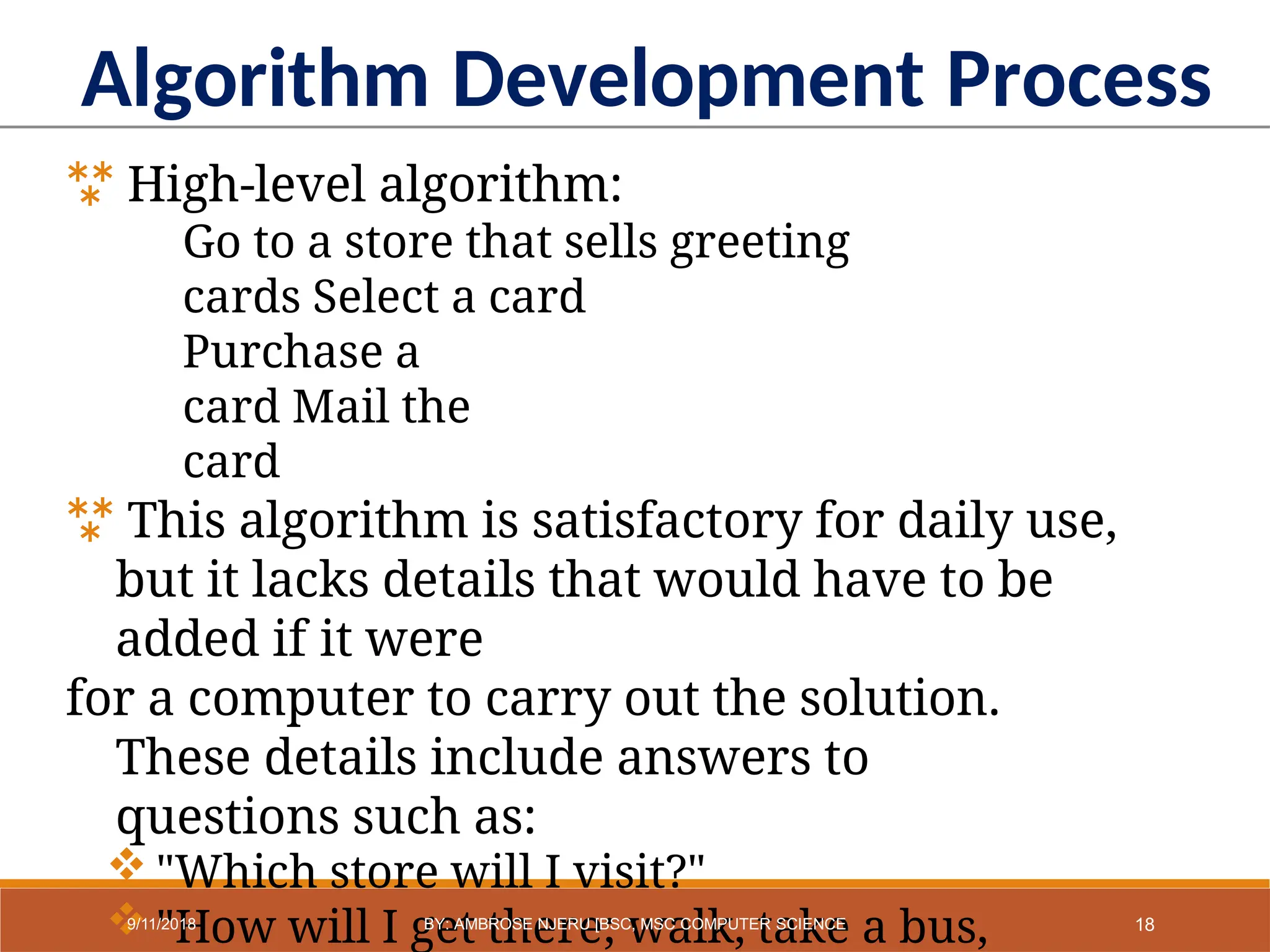 Algorithm Development Process
 High-level algorithm:
Go to a store that sells greeting
cards Select a card
Purchase a
card Mail the
card
 This algorithm is satisfactory for daily use,
but it lacks details that would have to be
added if it were
for a computer to carry out the solution.
These details include answers to
questions such as:
 "Which store will I visit?"
 "How will I get there; walk, take a bus, 18
9/11/2018 BY: AMBROSE NJERU [BSC, MSC COMPUTER SCIENCE
 