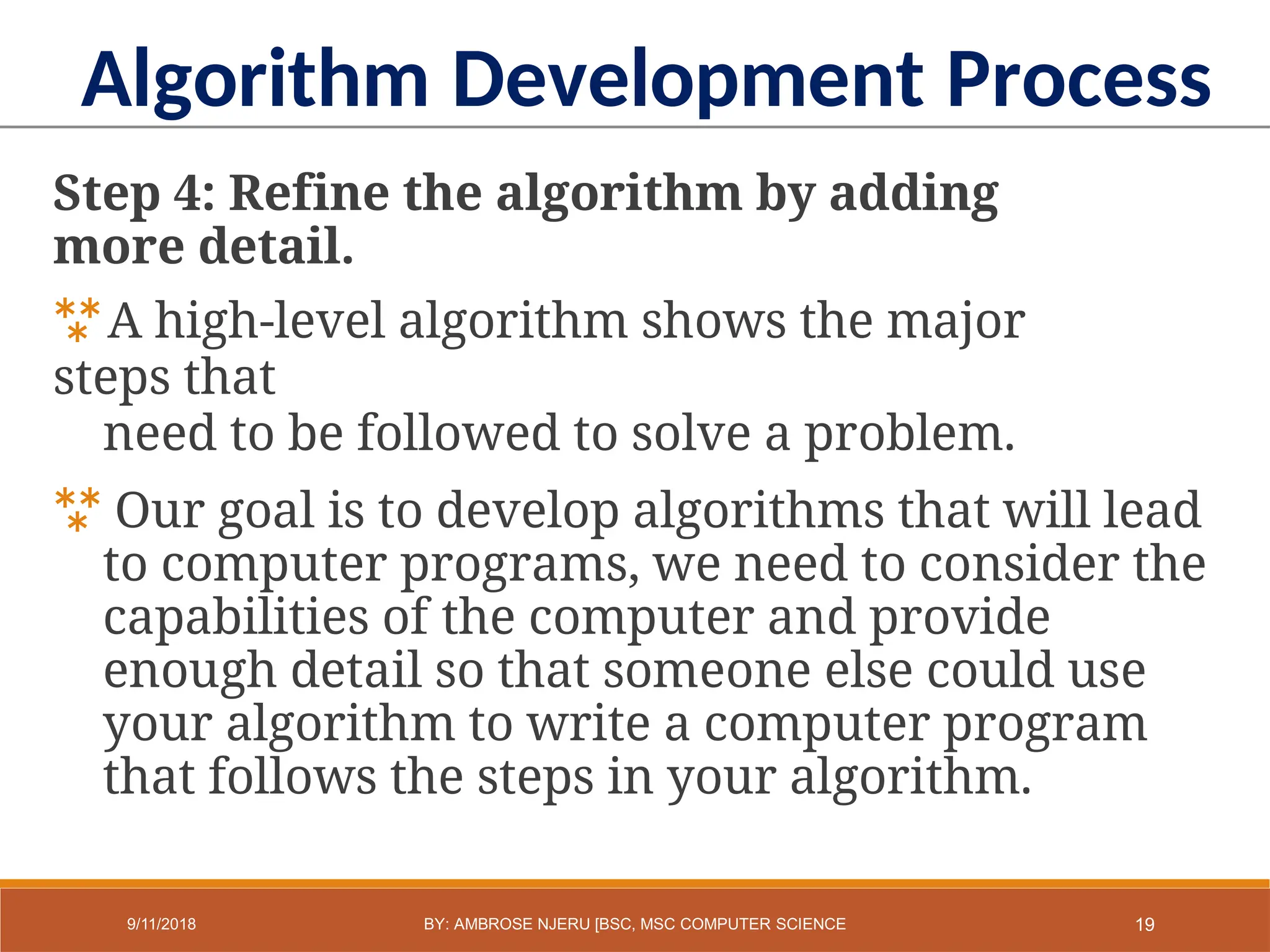 Step 4: Refine the algorithm by adding
more detail.
A high-level algorithm shows the major
steps that
need to be followed to solve a problem.
 Our goal is to develop algorithms that will lead
to computer programs, we need to consider the
capabilities of the computer and provide
enough detail so that someone else could use
your algorithm to write a computer program
that follows the steps in your algorithm.
Algorithm Development Process
19
9/11/2018 BY: AMBROSE NJERU [BSC, MSC COMPUTER SCIENCE
 