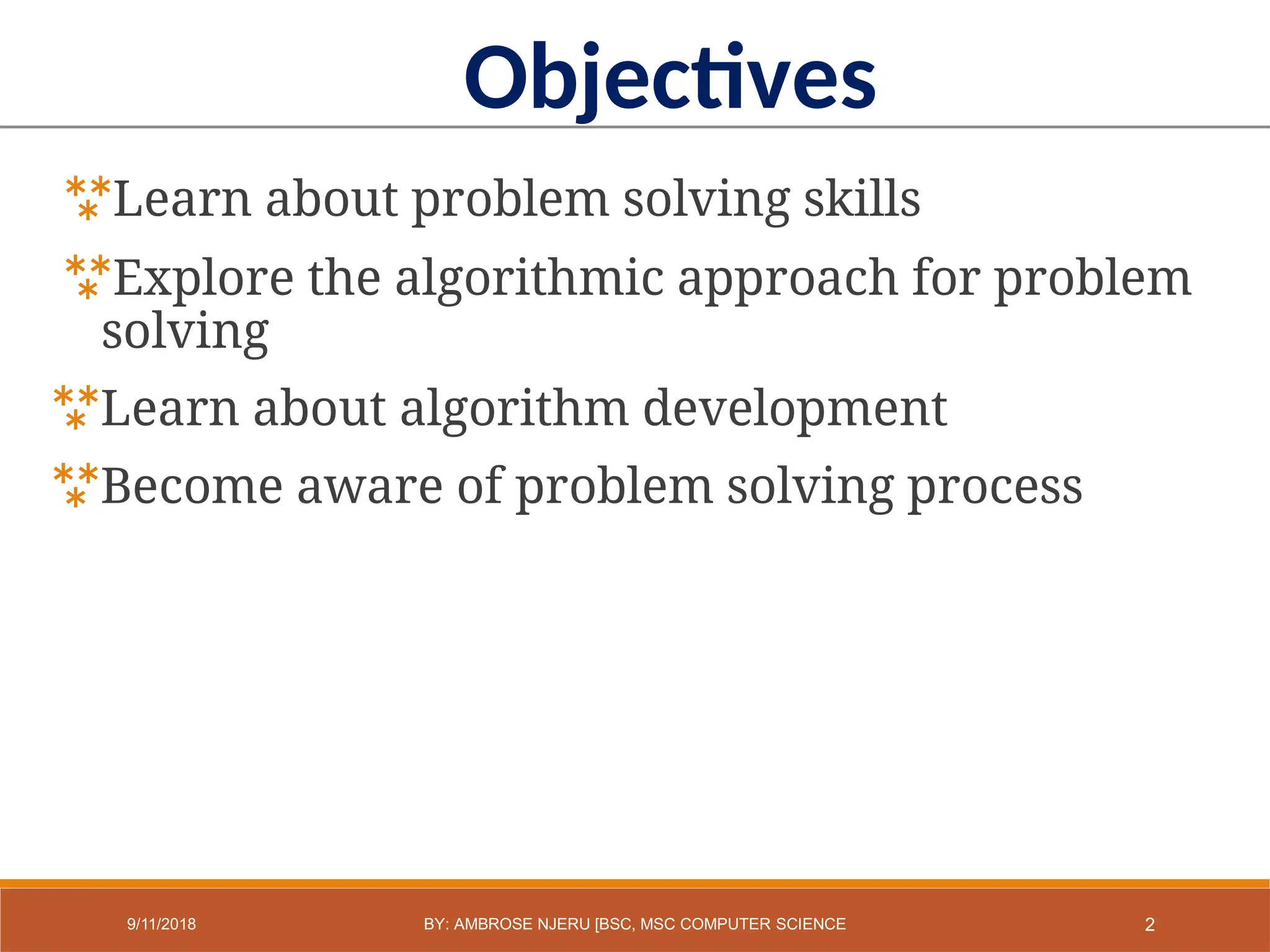 Learn about problem solving skills
Explore the algorithmic approach for problem
solving
Learn about algorithm development
Become aware of problem solving process
Objectives
2
9/11/2018 BY: AMBROSE NJERU [BSC, MSC COMPUTER SCIENCE
 