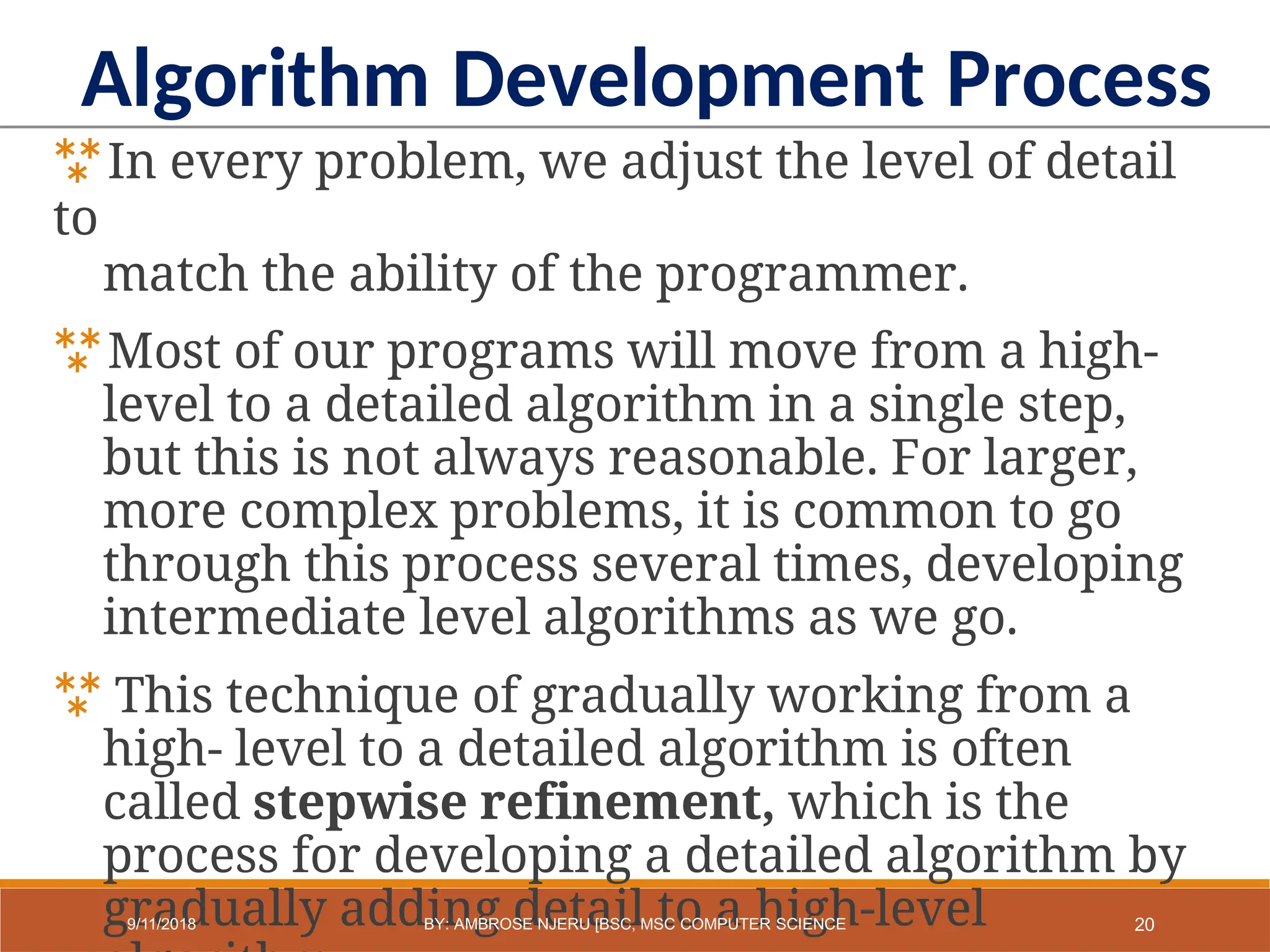 In every problem, we adjust the level of detail
to
match the ability of the programmer.
Most of our programs will move from a high-
level to a detailed algorithm in a single step,
but this is not always reasonable. For larger,
more complex problems, it is common to go
through this process several times, developing
intermediate level algorithms as we go.
 This technique of gradually working from a
high- level to a detailed algorithm is often
called stepwise refinement, which is the
process for developing a detailed algorithm by
gradually adding detail to a high-level
Algorithm Development Process
20
9/11/2018 BY: AMBROSE NJERU [BSC, MSC COMPUTER SCIENCE
 