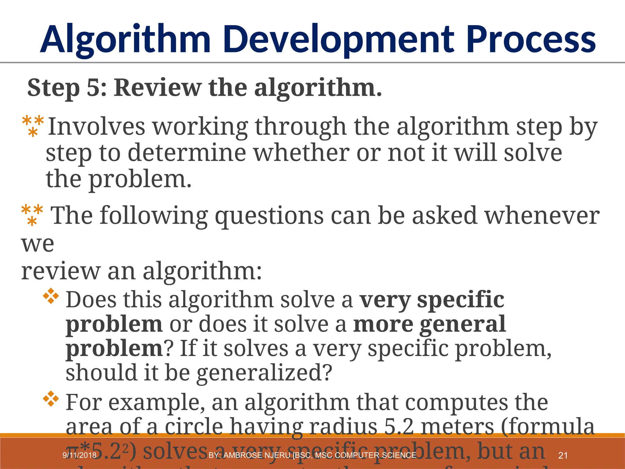 Step 5: Review the algorithm.
Involves working through the algorithm step by
step to determine whether or not it will solve
the problem.
 The following questions can be asked whenever
we
review an algorithm:
 Does this algorithm solve a very specific
problem or does it solve a more general
problem? If it solves a very specific problem,
should it be generalized?
 For example, an algorithm that computes the
area of a circle having radius 5.2 meters (formula
π*5.22) solves a very specific problem, but an
Algorithm Development Process
21
9/11/2018 BY: AMBROSE NJERU [BSC, MSC COMPUTER SCIENCE
 