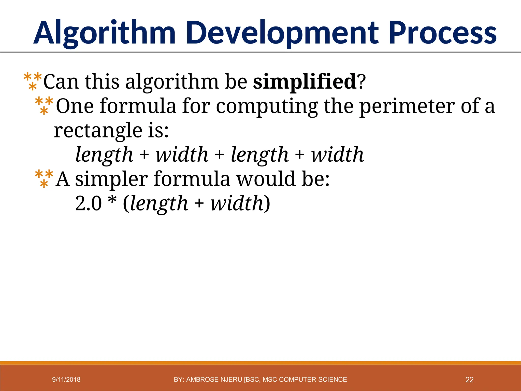 Algorithm Development Process
Can this algorithm be simplified?
One formula for computing the perimeter of a
rectangle is:
length + width + length + width
A simpler formula would be:
2.0 * (length + width)
22
9/11/2018 BY: AMBROSE NJERU [BSC, MSC COMPUTER SCIENCE
 