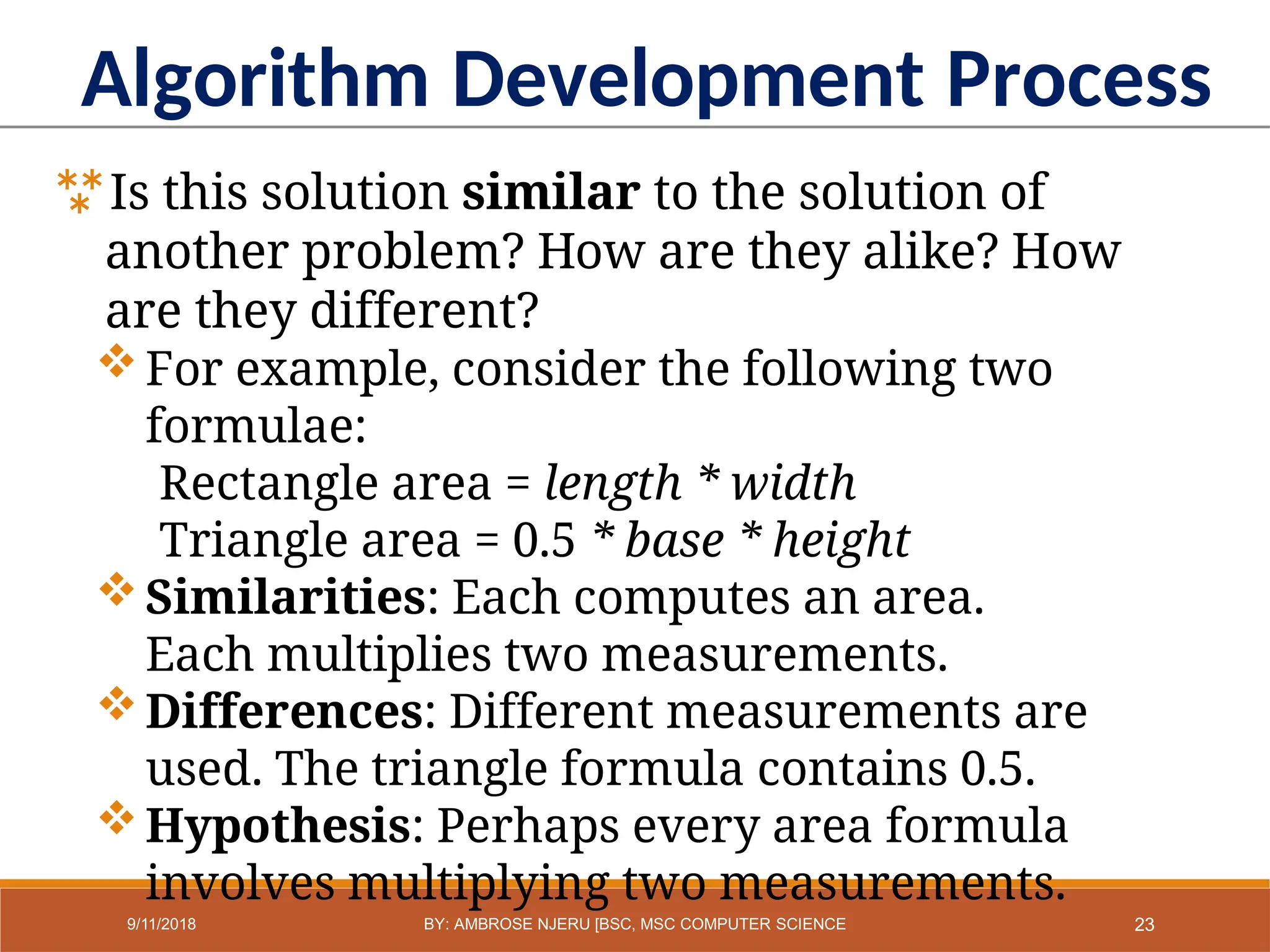 Algorithm Development Process
Is this solution similar to the solution of
another problem? How are they alike? How
are they different?
For example, consider the following two
formulae:
Rectangle area = length * width
Triangle area = 0.5 * base * height
Similarities: Each computes an area.
Each multiplies two measurements.
Differences: Different measurements are
used. The triangle formula contains 0.5.
Hypothesis: Perhaps every area formula
involves multiplying two measurements.
23
9/11/2018 BY: AMBROSE NJERU [BSC, MSC COMPUTER SCIENCE
 