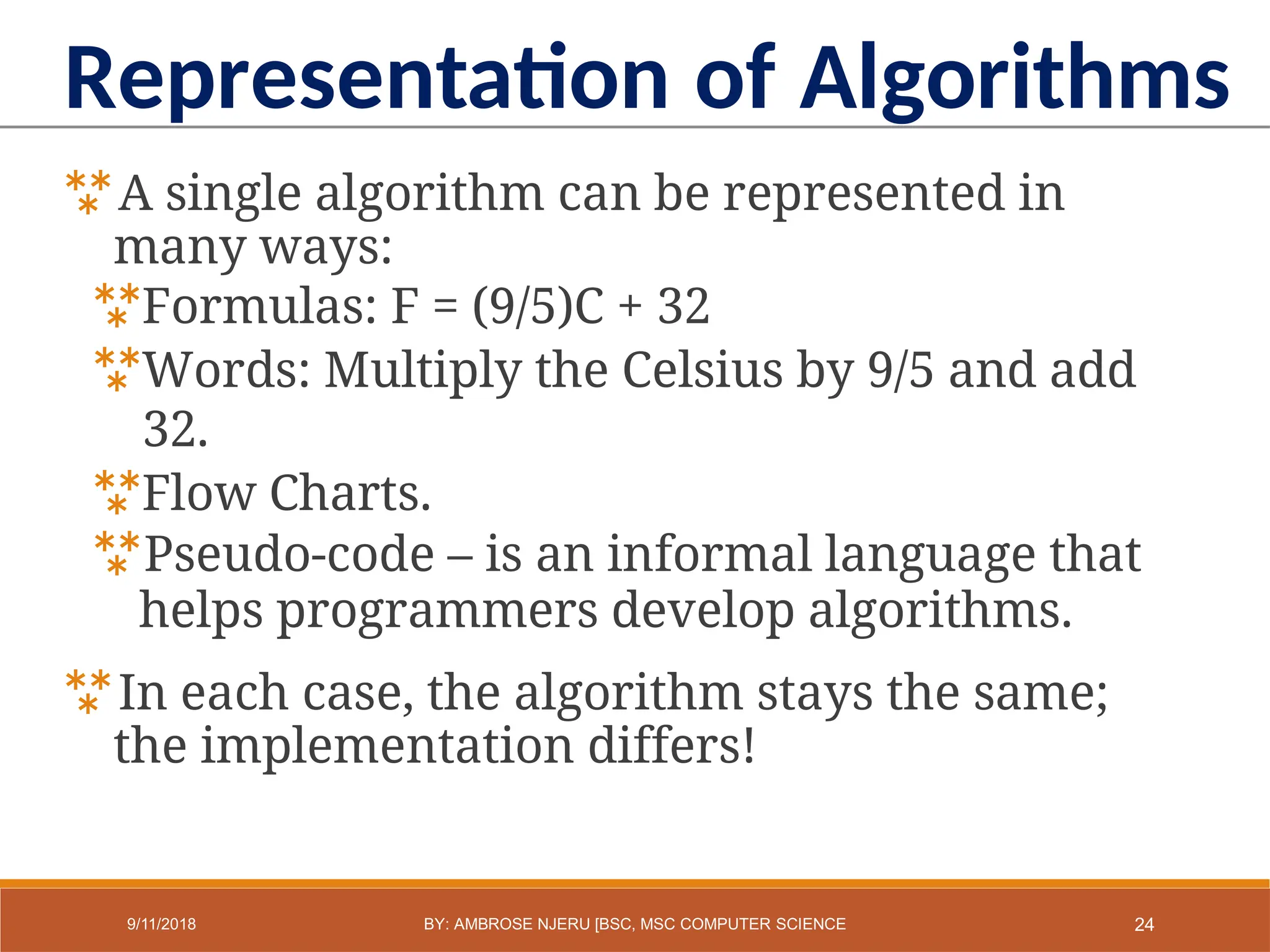A single algorithm can be represented in
many ways:
Formulas: F = (9/5)C + 32
Words: Multiply the Celsius by 9/5 and add
32.
Flow Charts.
Pseudo-code – is an informal language that
helps programmers develop algorithms.
In each case, the algorithm stays the same;
the implementation differs!
Representation of Algorithms
24
9/11/2018 BY: AMBROSE NJERU [BSC, MSC COMPUTER SCIENCE
 