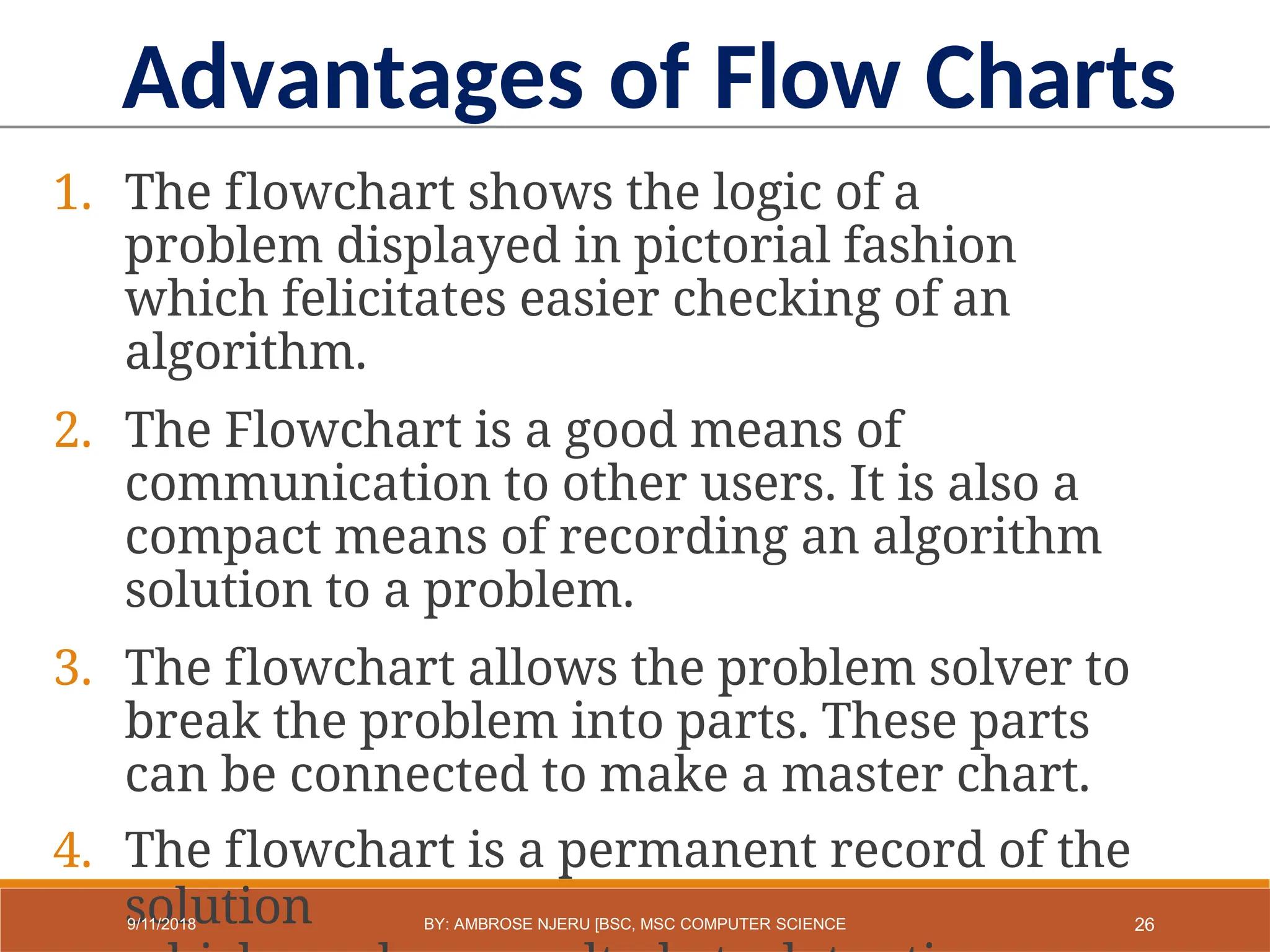1. The flowchart shows the logic of a
problem displayed in pictorial fashion
which felicitates easier checking of an
algorithm.
2. The Flowchart is a good means of
communication to other users. It is also a
compact means of recording an algorithm
solution to a problem.
3. The flowchart allows the problem solver to
break the problem into parts. These parts
can be connected to make a master chart.
4. The flowchart is a permanent record of the
solution
Advantages of Flow Charts
26
9/11/2018 BY: AMBROSE NJERU [BSC, MSC COMPUTER SCIENCE
 