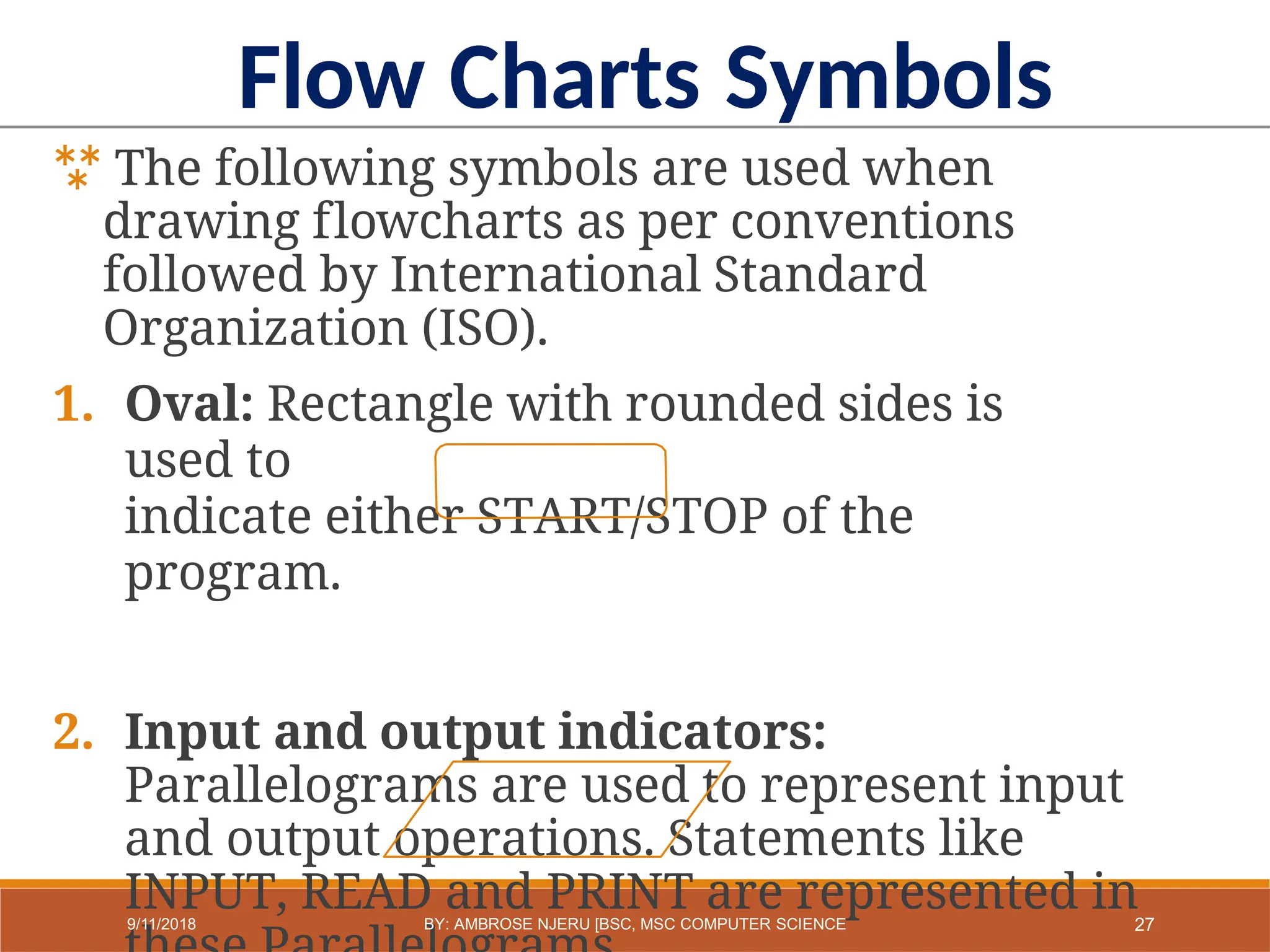 The following symbols are used when
drawing flowcharts as per conventions
followed by International Standard
Organization (ISO).
1. Oval: Rectangle with rounded sides is
used to
indicate either START/STOP of the
program.
2. Input and output indicators:
Parallelograms are used to represent input
and output operations. Statements like
INPUT, READ and PRINT are represented in
Flow Charts Symbols
27
9/11/2018 BY: AMBROSE NJERU [BSC, MSC COMPUTER SCIENCE
 