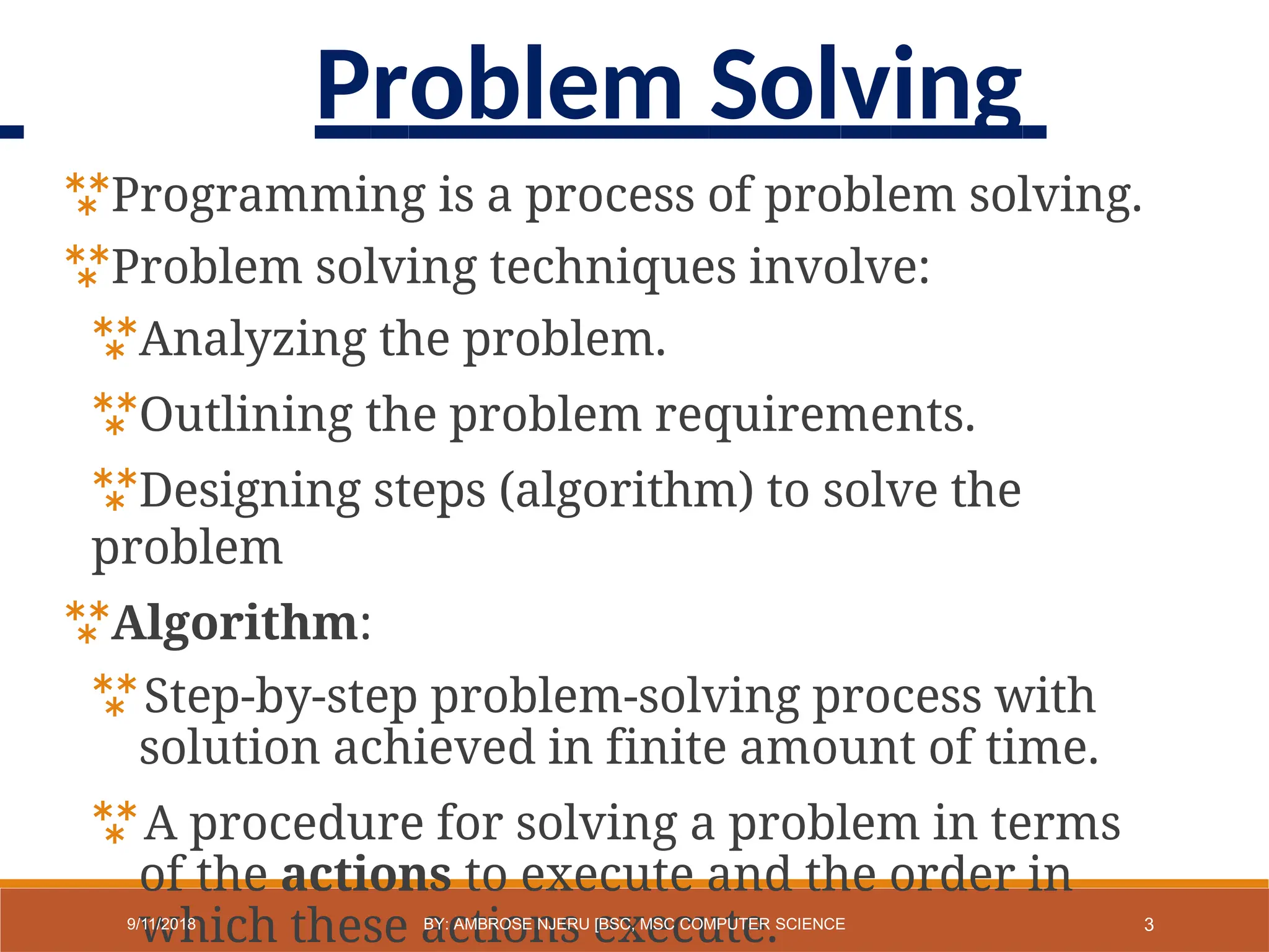 Programming is a process of problem solving.
Problem solving techniques involve:
Analyzing the problem.
Outlining the problem requirements.
Designing steps (algorithm) to solve the
problem
Algorithm:
Step-by-step problem-solving process with
solution achieved in finite amount of time.
A procedure for solving a problem in terms
of the actions to execute and the order in
which these actions execute. 3
9/11/2018 BY: AMBROSE NJERU [BSC, MSC COMPUTER SCIENCE
Problem Solving
 