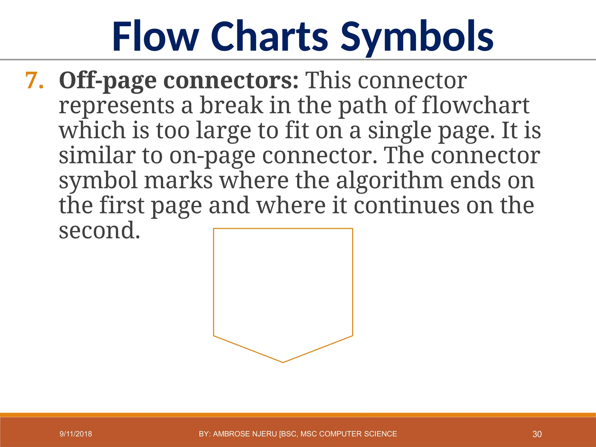 7. Off-page connectors: This connector
represents a break in the path of flowchart
which is too large to fit on a single page. It is
similar to on-page connector. The connector
symbol marks where the algorithm ends on
the first page and where it continues on the
second.
Flow Charts Symbols
30
9/11/2018 BY: AMBROSE NJERU [BSC, MSC COMPUTER SCIENCE
 
