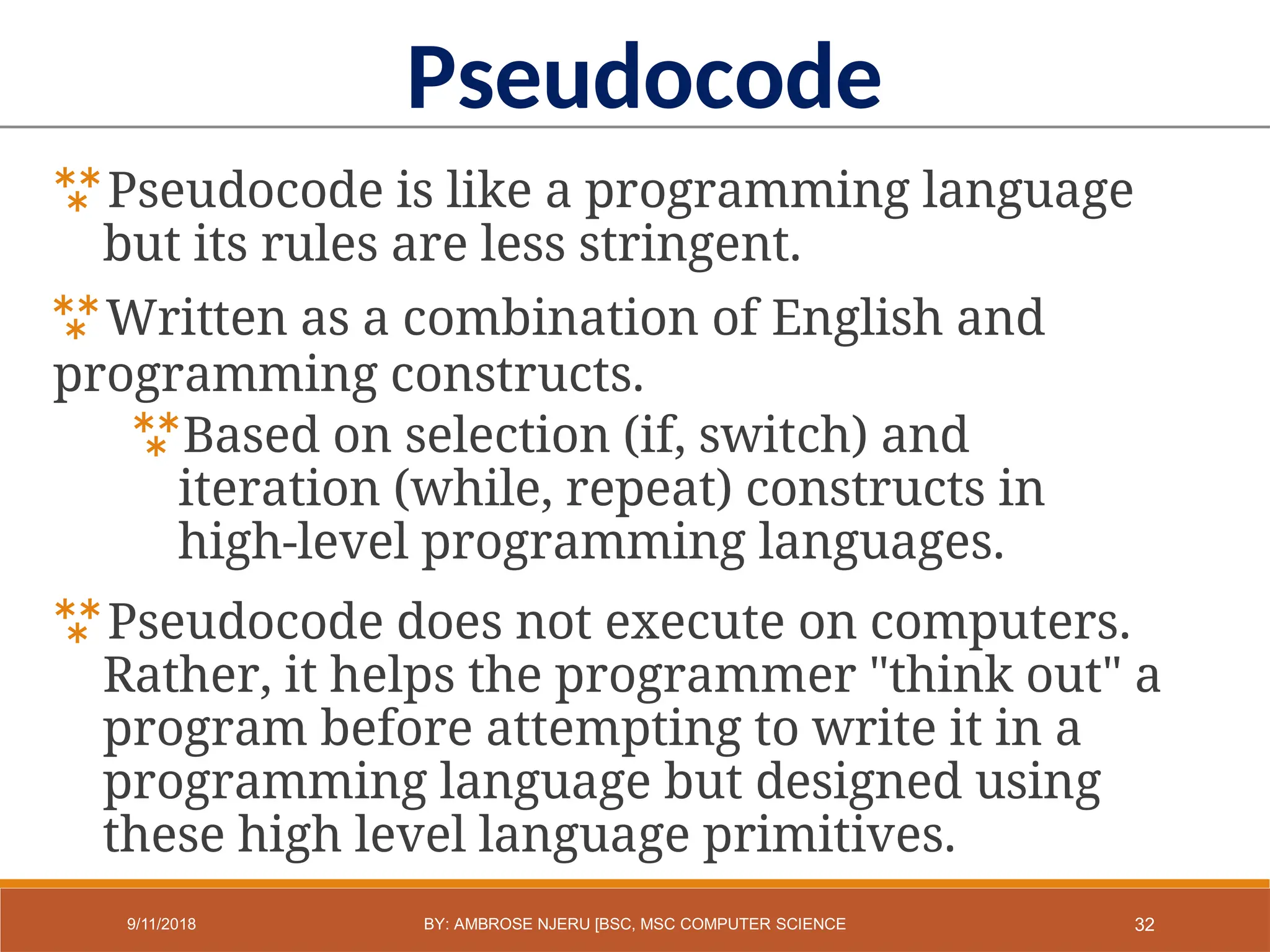Pseudocode is like a programming language
but its rules are less stringent.
Written as a combination of English and
programming constructs.
Based on selection (if, switch) and
iteration (while, repeat) constructs in
high-level programming languages.
Pseudocode does not execute on computers.
Rather, it helps the programmer "think out" a
program before attempting to write it in a
programming language but designed using
these high level language primitives.
Pseudocode
32
9/11/2018 BY: AMBROSE NJERU [BSC, MSC COMPUTER SCIENCE
 