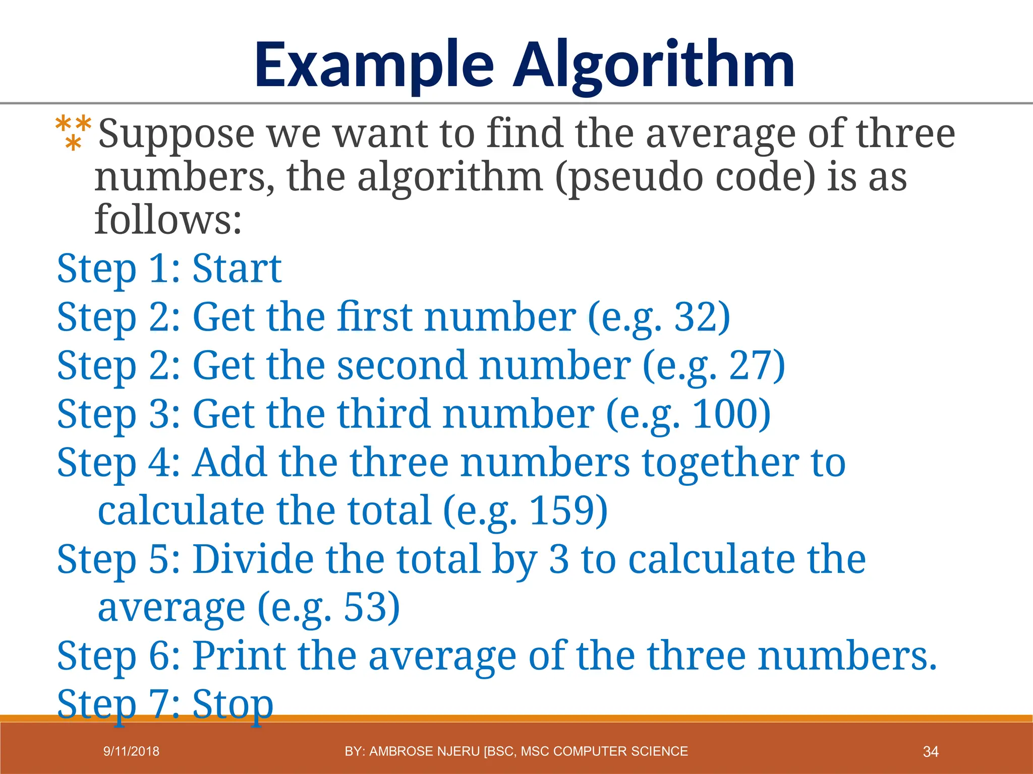 Example Algorithm
Suppose we want to find the average of three
numbers, the algorithm (pseudo code) is as
follows:
Step 1: Start
Step 2: Get the first number (e.g. 32)
Step 2: Get the second number (e.g. 27)
Step 3: Get the third number (e.g. 100)
Step 4: Add the three numbers together to
calculate the total (e.g. 159)
Step 5: Divide the total by 3 to calculate the
average (e.g. 53)
Step 6: Print the average of the three numbers.
Step 7: Stop
34
9/11/2018 BY: AMBROSE NJERU [BSC, MSC COMPUTER SCIENCE
 