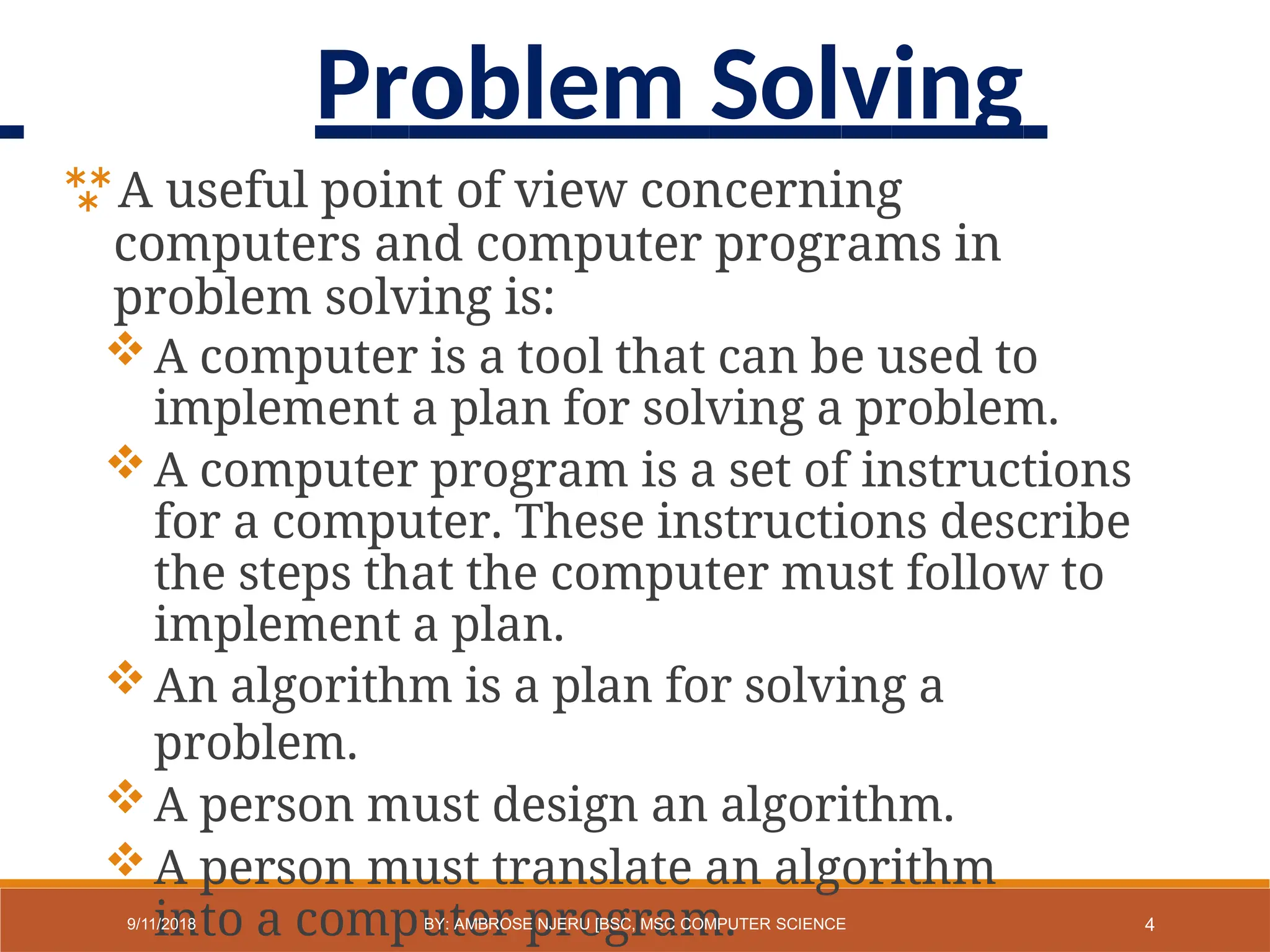 A useful point of view concerning
computers and computer programs in
problem solving is:
A computer is a tool that can be used to
implement a plan for solving a problem.
A computer program is a set of instructions
for a computer. These instructions describe
the steps that the computer must follow to
implement a plan.
An algorithm is a plan for solving a
problem.
A person must design an algorithm.
A person must translate an algorithm
into a computer program. 4
9/11/2018 BY: AMBROSE NJERU [BSC, MSC COMPUTER SCIENCE
Problem Solving
 
