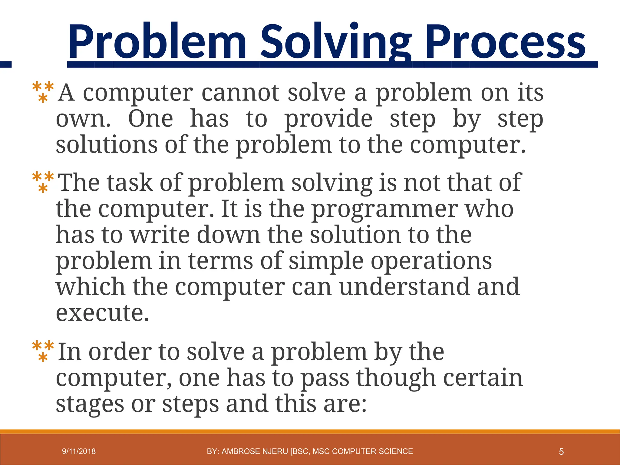 A computer cannot solve a problem on its
own. One has to provide step by step
solutions of the problem to the computer.
The task of problem solving is not that of
the computer. It is the programmer who
has to write down the solution to the
problem in terms of simple operations
which the computer can understand and
execute.
In order to solve a problem by the
computer, one has to pass though certain
stages or steps and this are:
5
9/11/2018 BY: AMBROSE NJERU [BSC, MSC COMPUTER SCIENCE
Problem Solving Process
 