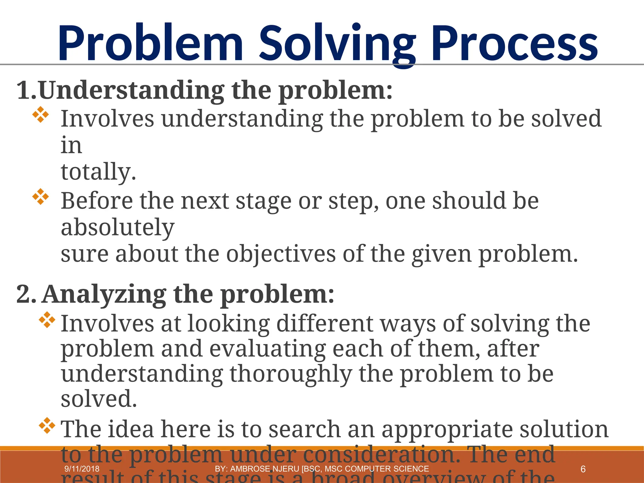 1.Understanding the problem:
 Involves understanding the problem to be solved
in
totally.
 Before the next stage or step, one should be
absolutely
sure about the objectives of the given problem.
2.Analyzing the problem:
Involves at looking different ways of solving the
problem and evaluating each of them, after
understanding thoroughly the problem to be
solved.
The idea here is to search an appropriate solution
to the problem under consideration. The end
Problem Solving Process
6
9/11/2018 BY: AMBROSE NJERU [BSC, MSC COMPUTER SCIENCE
 