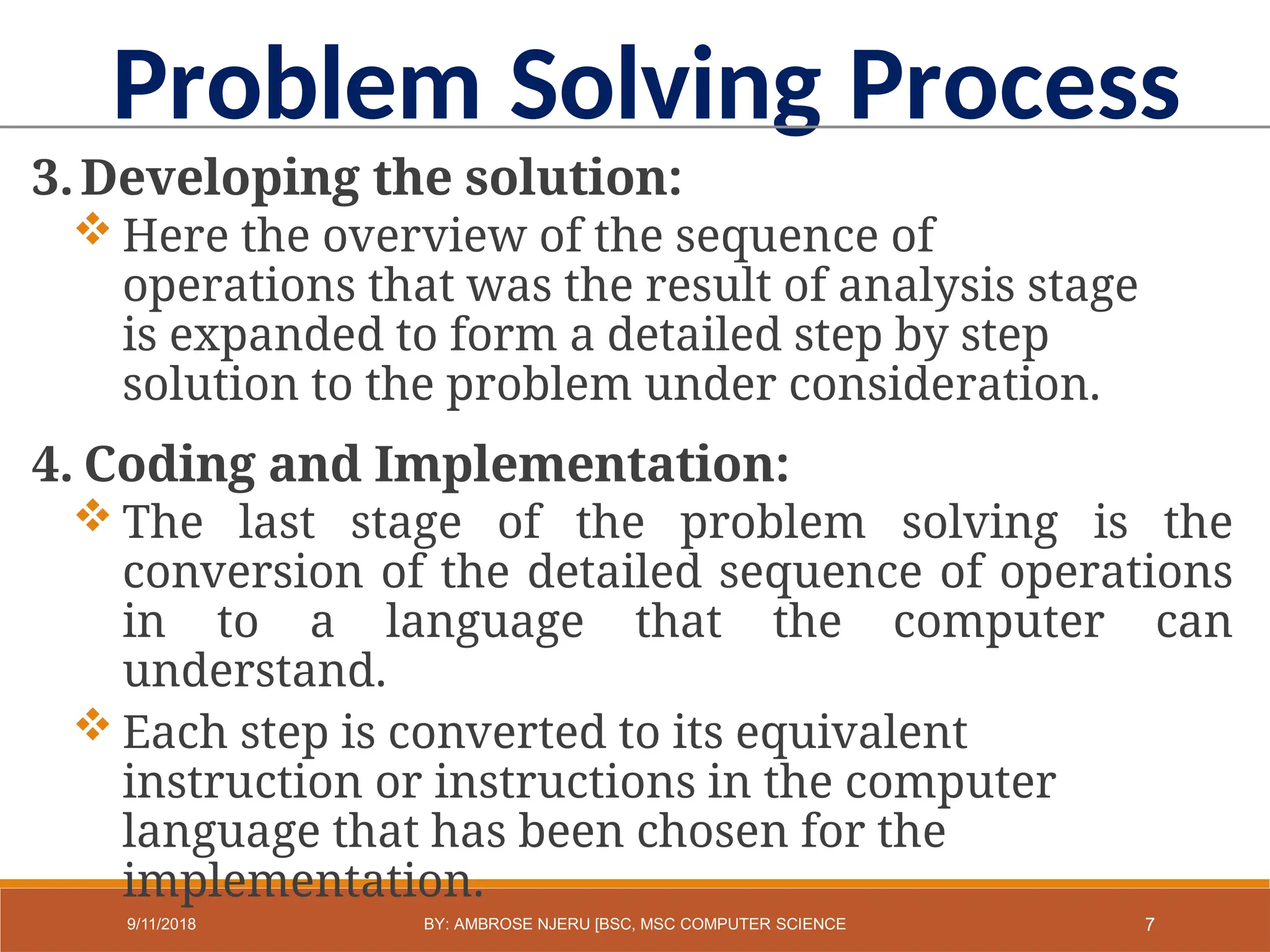 3.Developing the solution:
 Here the overview of the sequence of
operations that was the result of analysis stage
is expanded to form a detailed step by step
solution to the problem under consideration.
4. Coding and Implementation:
 The last stage of the problem solving is the
conversion of the detailed sequence of operations
in to a language that the computer can
understand.
 Each step is converted to its equivalent
instruction or instructions in the computer
language that has been chosen for the
implementation.
Problem Solving Process
7
9/11/2018 BY: AMBROSE NJERU [BSC, MSC COMPUTER SCIENCE
 