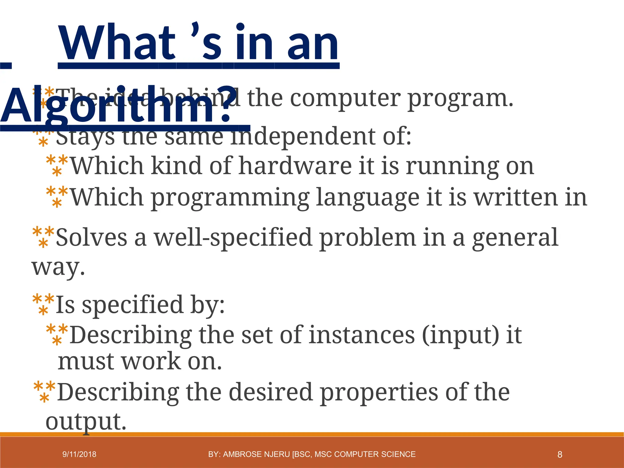 The idea behind the computer program.
Stays the same independent of:
Which kind of hardware it is running on
Which programming language it is written in
Solves a well-specified problem in a general
way.
Is specified by:
Describing the set of instances (input) it
must work on.
Describing the desired properties of the
output.
8
9/11/2018 BY: AMBROSE NJERU [BSC, MSC COMPUTER SCIENCE
What ’s in an
Algorithm?
 