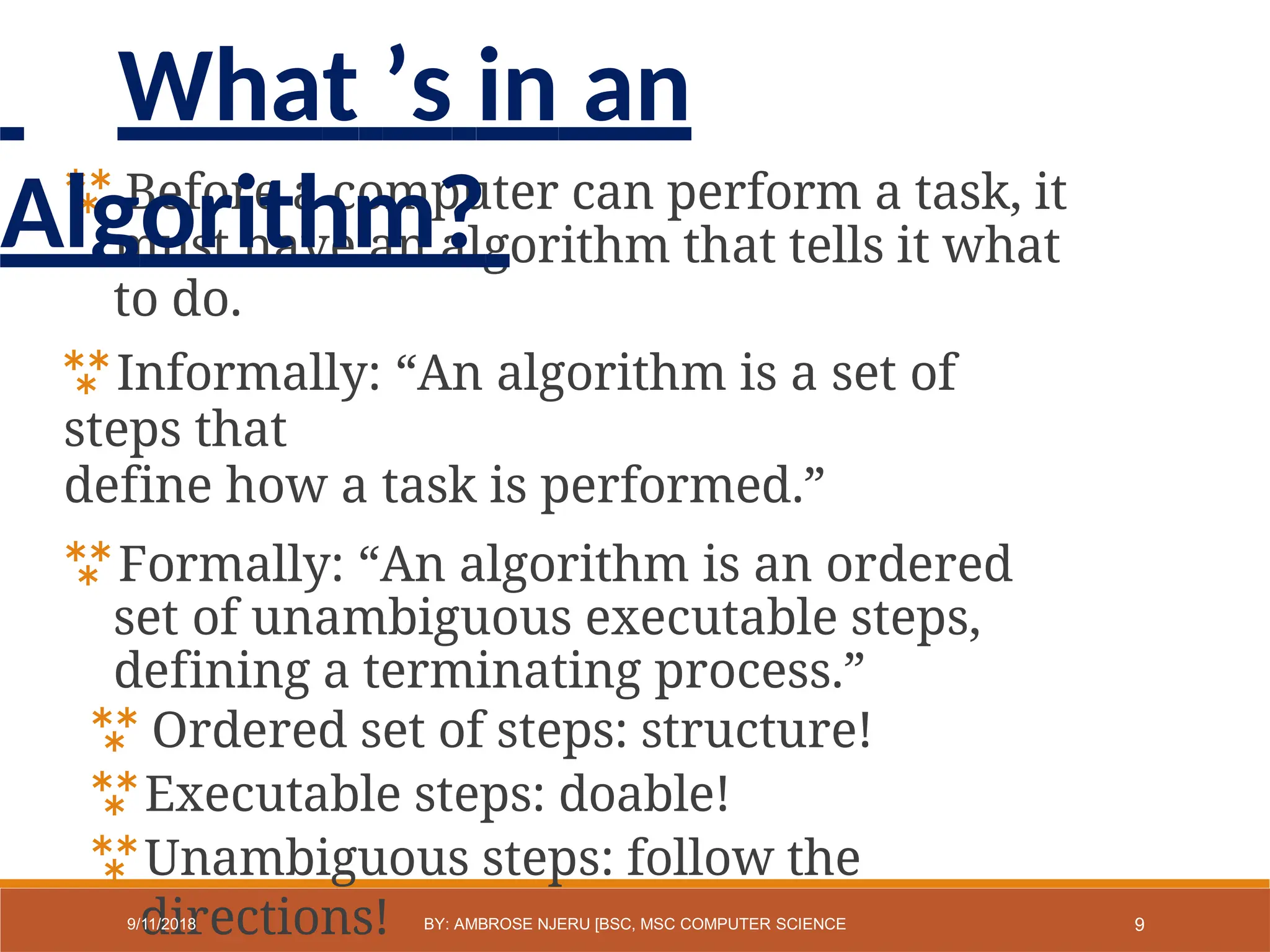  Before a computer can perform a task, it
must have an algorithm that tells it what
to do.
Informally: “An algorithm is a set of
steps that
define how a task is performed.”
Formally: “An algorithm is an ordered
set of unambiguous executable steps,
defining a terminating process.”
 Ordered set of steps: structure!
Executable steps: doable!
Unambiguous steps: follow the
directions! 9
9/11/2018 BY: AMBROSE NJERU [BSC, MSC COMPUTER SCIENCE
What ’s in an
Algorithm?
 