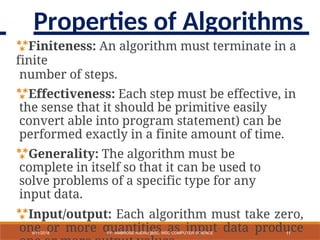 Finiteness: An algorithm must terminate in a
finite
number of steps.
Effectiveness: Each step must be effective, in
the sense that it should be primitive easily
convert able into program statement) can be
performed exactly in a finite amount of time.
Generality: The algorithm must be
complete in itself so that it can be used to
solve problems of a specific type for any
input data.
Input/output: Each algorithm must take zero,
one or more quantities as input data produce
11
9/11/2018 BY: AMBROSE NJERU [BSC, MSC COMPUTER SCIENCE
Properties of Algorithms
 