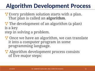 Every problem solution starts with a plan.
That plan is called an algorithm.
 The development of an algorithm (a plan)
is a key
step in solving a problem.
 Once we have an algorithm, we can translate
it into a computer program in some
programming language.
 Algorithm development process consists
of five major steps:
Algorithm Development Process
12
9/11/2018 BY: AMBROSE NJERU [BSC, MSC COMPUTER SCIENCE
 