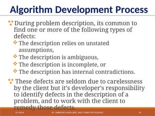 During problem description, its common to
find one or more of the following types of
defects:
 The description relies on unstated
assumptions,
 The description is ambiguous,
 The description is incomplete, or
 The description has internal contradictions.
 These defects are seldom due to carelessness
by the client but it’s developer's responsibility
to identify defects in the description of a
problem, and to work with the client to
remedy those defects.
Algorithm Development Process
14
9/11/2018 BY: AMBROSE NJERU [BSC, MSC COMPUTER SCIENCE
 