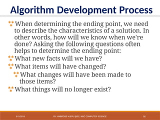 When determining the ending point, we need
to describe the characteristics of a solution. In
other words, how will we know when we're
done? Asking the following questions often
helps to determine the ending point:
What new facts will we have?
What items will have changed?
What changes will have been made to
those items?
What things will no longer exist?
Algorithm Development Process
16
9/11/2018 BY: AMBROSE NJERU [BSC, MSC COMPUTER SCIENCE
 