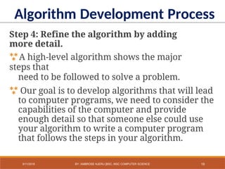 Step 4: Refine the algorithm by adding
more detail.
A high-level algorithm shows the major
steps that
need to be followed to solve a problem.
 Our goal is to develop algorithms that will lead
to computer programs, we need to consider the
capabilities of the computer and provide
enough detail so that someone else could use
your algorithm to write a computer program
that follows the steps in your algorithm.
Algorithm Development Process
19
9/11/2018 BY: AMBROSE NJERU [BSC, MSC COMPUTER SCIENCE
 