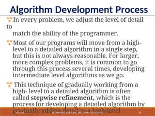 In every problem, we adjust the level of detail
to
match the ability of the programmer.
Most of our programs will move from a high-
level to a detailed algorithm in a single step,
but this is not always reasonable. For larger,
more complex problems, it is common to go
through this process several times, developing
intermediate level algorithms as we go.
 This technique of gradually working from a
high- level to a detailed algorithm is often
called stepwise refinement, which is the
process for developing a detailed algorithm by
gradually adding detail to a high-level
Algorithm Development Process
20
9/11/2018 BY: AMBROSE NJERU [BSC, MSC COMPUTER SCIENCE
 