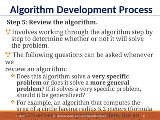 Step 5: Review the algorithm.
Involves working through the algorithm step by
step to determine whether or not it will solve
the problem.
 The following questions can be asked whenever
we
review an algorithm:
 Does this algorithm solve a very specific
problem or does it solve a more general
problem? If it solves a very specific problem,
should it be generalized?
 For example, an algorithm that computes the
area of a circle having radius 5.2 meters (formula
π*5.22) solves a very specific problem, but an
Algorithm Development Process
21
9/11/2018 BY: AMBROSE NJERU [BSC, MSC COMPUTER SCIENCE
 