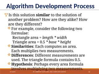 Algorithm Development Process
Is this solution similar to the solution of
another problem? How are they alike? How
are they different?
For example, consider the following two
formulae:
Rectangle area = length * width
Triangle area = 0.5 * base * height
Similarities: Each computes an area.
Each multiplies two measurements.
Differences: Different measurements are
used. The triangle formula contains 0.5.
Hypothesis: Perhaps every area formula
involves multiplying two measurements.
23
9/11/2018 BY: AMBROSE NJERU [BSC, MSC COMPUTER SCIENCE
 