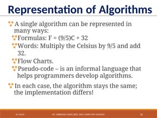 A single algorithm can be represented in
many ways:
Formulas: F = (9/5)C + 32
Words: Multiply the Celsius by 9/5 and add
32.
Flow Charts.
Pseudo-code – is an informal language that
helps programmers develop algorithms.
In each case, the algorithm stays the same;
the implementation differs!
Representation of Algorithms
24
9/11/2018 BY: AMBROSE NJERU [BSC, MSC COMPUTER SCIENCE
 