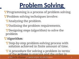 Programming is a process of problem solving.
Problem solving techniques involve:
Analyzing the problem.
Outlining the problem requirements.
Designing steps (algorithm) to solve the
problem
Algorithm:
Step-by-step problem-solving process with
solution achieved in finite amount of time.
A procedure for solving a problem in terms
of the actions to execute and the order in
which these actions execute. 3
9/11/2018 BY: AMBROSE NJERU [BSC, MSC COMPUTER SCIENCE
Problem Solving
 