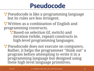 Pseudocode is like a programming language
but its rules are less stringent.
Written as a combination of English and
programming constructs.
Based on selection (if, switch) and
iteration (while, repeat) constructs in
high-level programming languages.
Pseudocode does not execute on computers.
Rather, it helps the programmer "think out" a
program before attempting to write it in a
programming language but designed using
these high level language primitives.
Pseudocode
32
9/11/2018 BY: AMBROSE NJERU [BSC, MSC COMPUTER SCIENCE
 