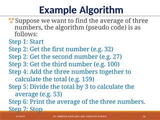 Example Algorithm
Suppose we want to find the average of three
numbers, the algorithm (pseudo code) is as
follows:
Step 1: Start
Step 2: Get the first number (e.g. 32)
Step 2: Get the second number (e.g. 27)
Step 3: Get the third number (e.g. 100)
Step 4: Add the three numbers together to
calculate the total (e.g. 159)
Step 5: Divide the total by 3 to calculate the
average (e.g. 53)
Step 6: Print the average of the three numbers.
Step 7: Stop
34
9/11/2018 BY: AMBROSE NJERU [BSC, MSC COMPUTER SCIENCE
 