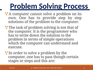 A computer cannot solve a problem on its
own. One has to provide step by step
solutions of the problem to the computer.
The task of problem solving is not that of
the computer. It is the programmer who
has to write down the solution to the
problem in terms of simple operations
which the computer can understand and
execute.
In order to solve a problem by the
computer, one has to pass though certain
stages or steps and this are:
5
9/11/2018 BY: AMBROSE NJERU [BSC, MSC COMPUTER SCIENCE
Problem Solving Process
 