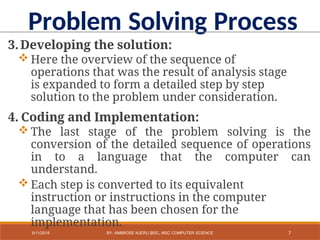 3.Developing the solution:
 Here the overview of the sequence of
operations that was the result of analysis stage
is expanded to form a detailed step by step
solution to the problem under consideration.
4. Coding and Implementation:
 The last stage of the problem solving is the
conversion of the detailed sequence of operations
in to a language that the computer can
understand.
 Each step is converted to its equivalent
instruction or instructions in the computer
language that has been chosen for the
implementation.
Problem Solving Process
7
9/11/2018 BY: AMBROSE NJERU [BSC, MSC COMPUTER SCIENCE
 