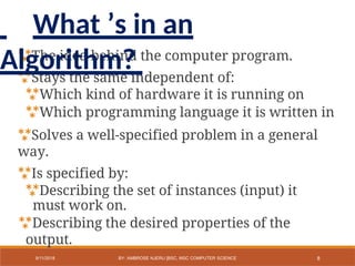 The idea behind the computer program.
Stays the same independent of:
Which kind of hardware it is running on
Which programming language it is written in
Solves a well-specified problem in a general
way.
Is specified by:
Describing the set of instances (input) it
must work on.
Describing the desired properties of the
output.
8
9/11/2018 BY: AMBROSE NJERU [BSC, MSC COMPUTER SCIENCE
What ’s in an
Algorithm?
 