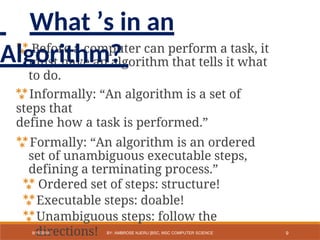  Before a computer can perform a task, it
must have an algorithm that tells it what
to do.
Informally: “An algorithm is a set of
steps that
define how a task is performed.”
Formally: “An algorithm is an ordered
set of unambiguous executable steps,
defining a terminating process.”
 Ordered set of steps: structure!
Executable steps: doable!
Unambiguous steps: follow the
directions! 9
9/11/2018 BY: AMBROSE NJERU [BSC, MSC COMPUTER SCIENCE
What ’s in an
Algorithm?
 