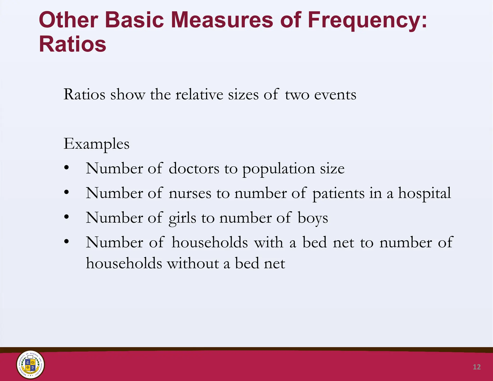 Other Basic Measures of Frequency:
Ratios
Ratios show the relative sizes of two events
Examples
• Number of doctors to population size
• Number of nurses to number of patients in a hospital
• Number of girls to number of boys
• Number of households with a bed net to number of
households without a bed net
12
 