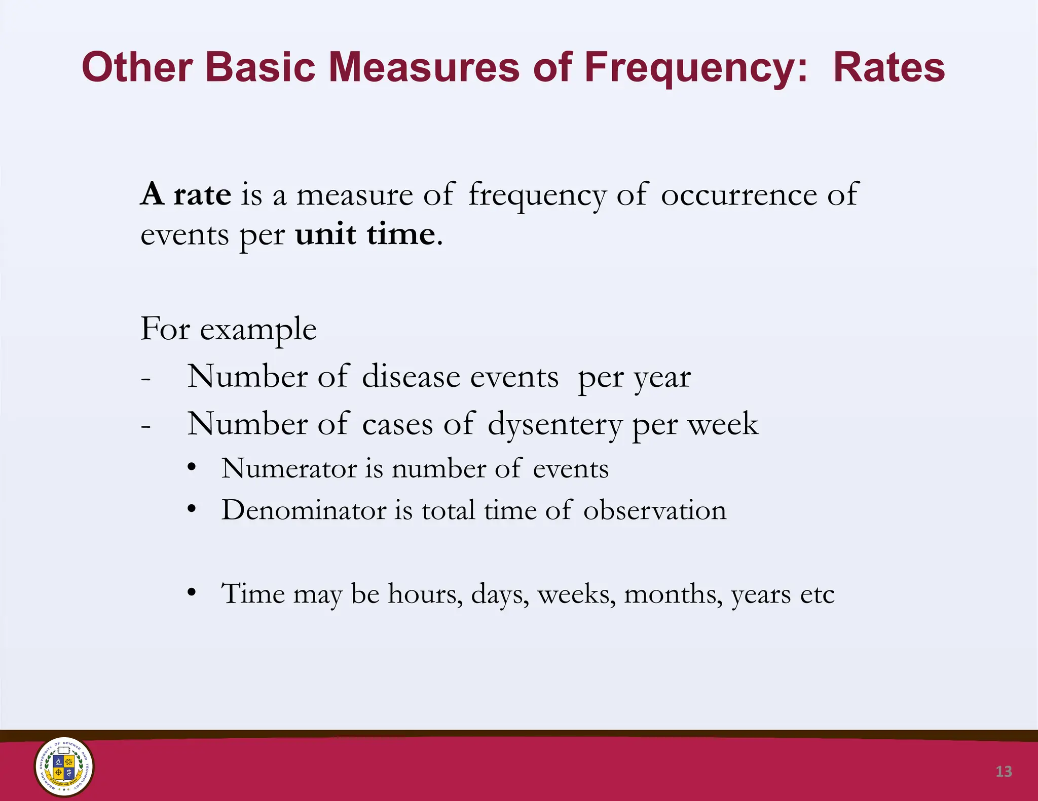 Other Basic Measures of Frequency: Rates
A rate is a measure of frequency of occurrence of
events per unit time.
For example
- Number of disease events per year
- Number of cases of dysentery per week
• Numerator is number of events
• Denominator is total time of observation
• Time may be hours, days, weeks, months, years etc
13
 