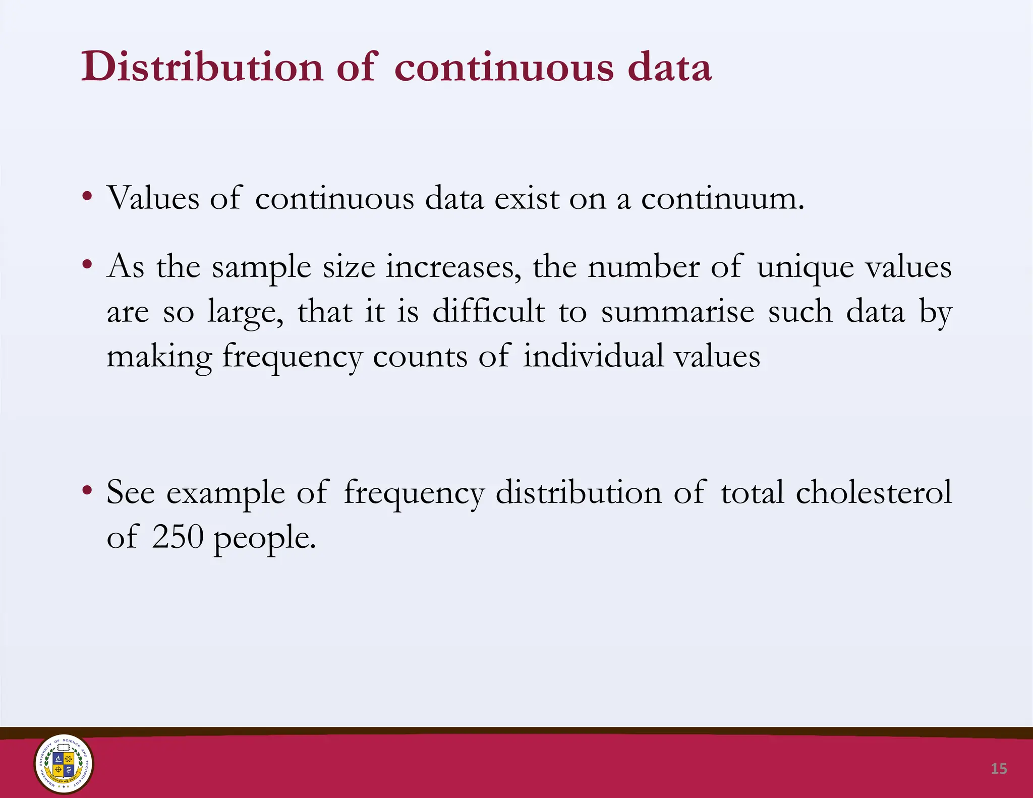 Distribution of continuous data
• Values of continuous data exist on a continuum.
• As the sample size increases, the number of unique values
are so large, that it is difficult to summarise such data by
making frequency counts of individual values
• See example of frequency distribution of total cholesterol
of 250 people.
15
 
