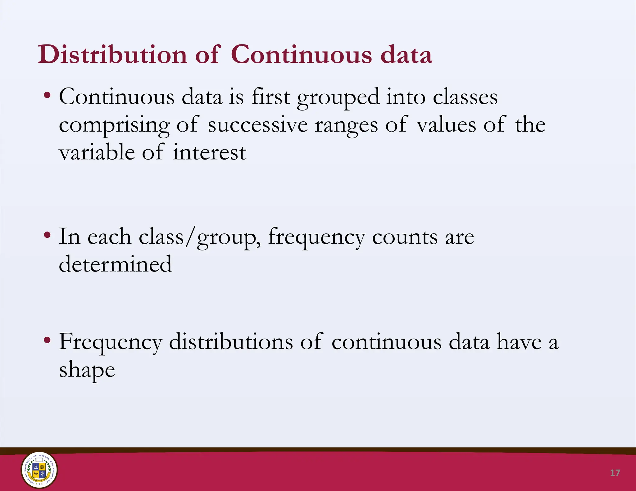 Distribution of Continuous data
• Continuous data is first grouped into classes
comprising of successive ranges of values of the
variable of interest
• In each class/group, frequency counts are
determined
• Frequency distributions of continuous data have a
shape
17
 
